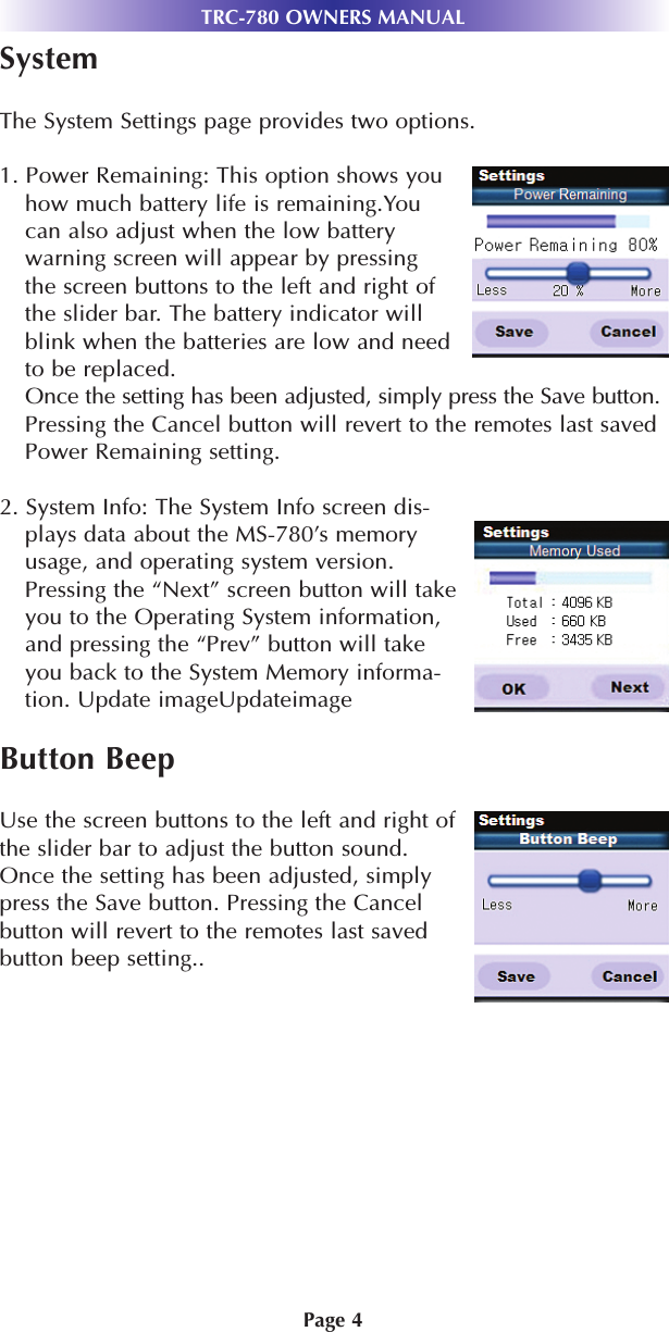 Page 4SystemThe System Settings page provides two options.1. Power Remaining: This option shows youhow much battery life is remaining.Youcan also adjust when the low batterywarning screen will appear by pressingthe screen buttons to the left and right ofthe slider bar. The battery indicator will blink when the batteries are low and need to be replaced. Once the setting has been adjusted, simply press the Save button.Pressing the Cancel button will revert to the remotes last saved Power Remaining setting. 2. System Info: The System Info screen dis-plays data about the MS-780’s memoryusage, and operating system version.Pressing the “Next” screen button will takeyou to the Operating System information,and pressing the “Prev” button will takeyou back to the System Memory informa-tion. Update imageUpdateimageButton BeepUse the screen buttons to the left and right ofthe slider bar to adjust the button sound.Once the setting has been adjusted, simplypress the Save button. Pressing the Cancelbutton will revert to the remotes last savedbutton beep setting..TRC-780 OWNERS MANUAL