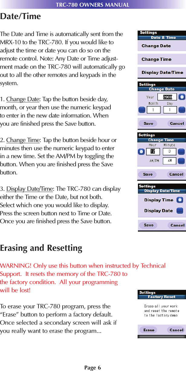 TRC-780 OWNERS MANUALPage 6Date/TimeThe Date and Time is automatically sent from theMRX-10 to the TRC-780. If you would like toadjust the time or date you can do so on theremote control. Note: Any Date or Time adjust-ment made on the TRC-780 will automatically goout to all the other remotes and keypads in thesystem.1. Change Date: Tap the button beside day,month, or year then use the numeric keypadto enter in the new date information. Whenyou are finished press the Save button.2. Change Time: Tap the button beside hour orminutes then use the numeric keypad to enterin a new time. Set the AM/PM by toggling thebutton. When you are finished press the Savebutton.3. Display Date/Time: The TRC-780 can displayeither the Time or the Date, but not both.Select which one you would like to display.Press the screen button next to Time or Date.Once you are finished press the Save button.Erasing and ResettingWARNING! Only use this button when instructed by TechnicalSupport.  It resets the memory of the TRC-780 tothe factory condition.  All your programmingwill be lost!To erase your TRC-780 program, press the“Erase” button to perform a factory default.Once selected a secondary screen will ask ifyou really want to erase the program...