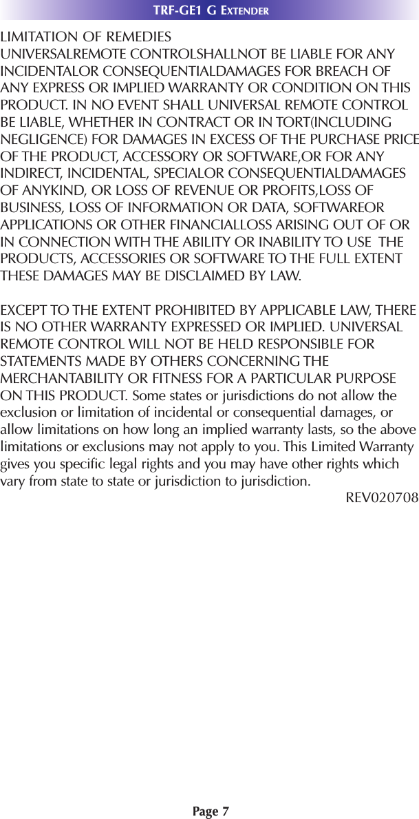 LIMITATION OF REMEDIESUNIVERSALREMOTE CONTROLSHALLNOT BE LIABLE FOR ANYINCIDENTALOR CONSEQUENTIALDAMAGES FOR BREACH OFANY EXPRESS OR IMPLIED WARRANTY OR CONDITION ON THISPRODUCT. IN NO EVENT SHALL UNIVERSAL REMOTE CONTROLBE LIABLE, WHETHER IN CONTRACT OR IN TORT(INCLUDINGNEGLIGENCE) FOR DAMAGES IN EXCESS OF THE PURCHASE PRICEOF THE PRODUCT, ACCESSORY OR SOFTWARE,OR FOR ANYINDIRECT, INCIDENTAL, SPECIALOR CONSEQUENTIALDAMAGESOF ANYKIND, OR LOSS OF REVENUE OR PROFITS,LOSS OFBUSINESS, LOSS OF INFORMATION OR DATA, SOFTWAREORAPPLICATIONS OR OTHER FINANCIALLOSS ARISING OUT OF ORIN CONNECTION WITH THE ABILITY OR INABILITY TO USE  THEPRODUCTS, ACCESSORIES OR SOFTWARE TO THE FULL EXTENTTHESE DAMAGES MAY BE DISCLAIMED BY LAW. EXCEPT TO THE EXTENT PROHIBITED BY APPLICABLE LAW, THEREIS NO OTHER WARRANTY EXPRESSED OR IMPLIED. UNIVERSALREMOTE CONTROL WILL NOT BE HELD RESPONSIBLE FORSTATEMENTS MADE BY OTHERS CONCERNING THEMERCHANTABILITY OR FITNESS FOR A PARTICULAR PURPOSEON THIS PRODUCT. Some states or jurisdictions do not allow theexclusion or limitation of incidental or consequential damages, orallow limitations on how long an implied warranty lasts, so the abovelimitations or exclusions may not apply to you. This Limited Warrantygives you specific legal rights and you may have other rights whichvary from state to state or jurisdiction to jurisdiction.REV020708 TRF-GE1 G EXTENDERPage 7
