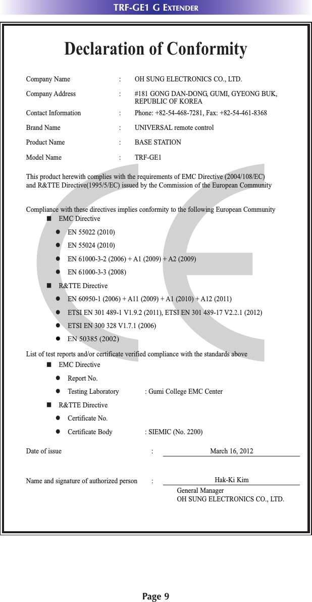 Page 9TRF-GE1 G EXTENDERDeclaration of ConformityCompany Name : OH SUNG ELECTRONICS CO., LTD.Company Address : #181 GONG DAN-DONG, GUMI, GYEONG BUK, REPUBLIC OF KOREAContact Information : Phone: +82-54-468-7281, Fax: +82-54-461-8368Brand Name : UNIVERSAL remote controlProduct Name : BASE STATIONModel Name : TRF-GE1 This product herewith complies with the requirements of EMC Directive (2004/108/EC) and R&amp;TTE Directive(1995/5/EC) issued by the Commission of the European CommunityCompliance with these directives implies conformity to the following European Communityn EMC Directivel EN 55022 (2010)l EN 55024 (2010)l EN 61000-3-2 (2006) + A1 (2009) + A2 (2009)l EN 61000-3-3 (2008)n R&amp;TTE Directivel EN 60950-1 (2006) + A11 (2009) + A1 (2010) + A12 (2011)l ETSI EN 301 489-1 V1.9.2 (2011), ETSI EN 301 489-17 V2.2.1 (2012)l ETSI EN 300 328 V1.7.1 (2006)List of test reports and/or certificate verified compliance with the standards aboveDate of issue : March 16, 2012Name and signature of authorized person :n EMC Directivel Report No.l Testing Laboratory : Gumi College EMC Centern R&amp;TTE Directivel Certificate No.l Certificate Body : SIEMIC (No. 2200)Hak-Ki KimGeneral ManagerOH SUNG ELECTRONICS CO., LTD.●   EN 50385 (2002) 
