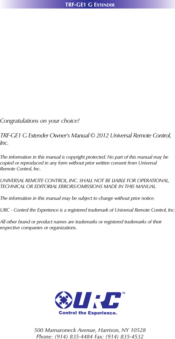 TRF-GE1 G EXTENDER500 Mamaroneck Avenue, Harrison, NY 10528 Phone: (914) 835-4484 Fax: (914) 835-4532 Congratulations on your choice! TRF-GE1 G Extender Owner&apos;s Manual © 2012 Universal Remote Control,Inc.The information in this manual is copyright protected. No part of this manual may becopied or reproduced in any form without prior written consent from UniversalRemote Control, Inc. UNIVERSAL REMOTE CONTROL, INC. SHALL NOT BE LIABLE FOR OPERATIONAL, TECHNICAL OR EDITORIAL ERRORS/OMISSIONS MADE IN THIS MANUAL.  The information in this manual may be subject to change without prior notice. URC - Control the Experience is a registered trademark of Universal Remote Control, Inc.All other brand or product names are trademarks or registered trademarks of theirrespective companies or organizations.