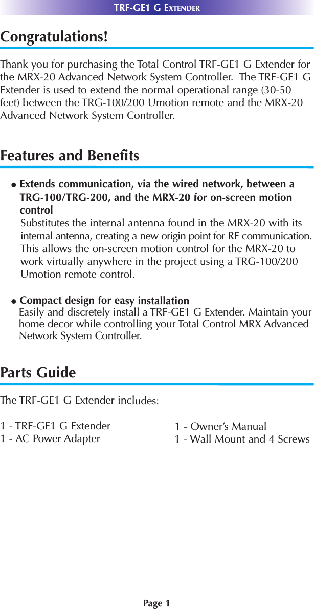 Page 1TRF-GE1 G EXTENDERCongratulations!Thank you for purchasing the Total Control TRF-GE1 G Extender forthe MRX-20 Advanced Network System Controller.  The TRF-GE1 GExtender is used to extend the normal operational range (30-50feet) between the TRG-100/200 Umotion remote and the MRX-20Advanced Network System Controller.  Features and BenefitslExtends communication, via the wired network, between aTRG-100/TRG-200, and the MRX-20 for on-screen motioncontrol Substitutes the internal antenna found in the MRX-20 with itsinternal antenna, creating a new origin point for RF communication.This allows the on-screen motion control for the MRX-20 towork virtually anywhere in the project using a TRG-100/200Umotion remote control.lCompact design for easy installation Easily and discretely install a TRF-GE1 G Extender. Maintain yourhome decor while controlling your Total Control MRX AdvancedNetwork System Controller.Parts GuideThe TRF-GE1 G Extender includes:1 - TRF-GE1 G Extender 1 - Owner’s Manual1 - AC Power Adapter 1 - Wall Mount and 4 Screws