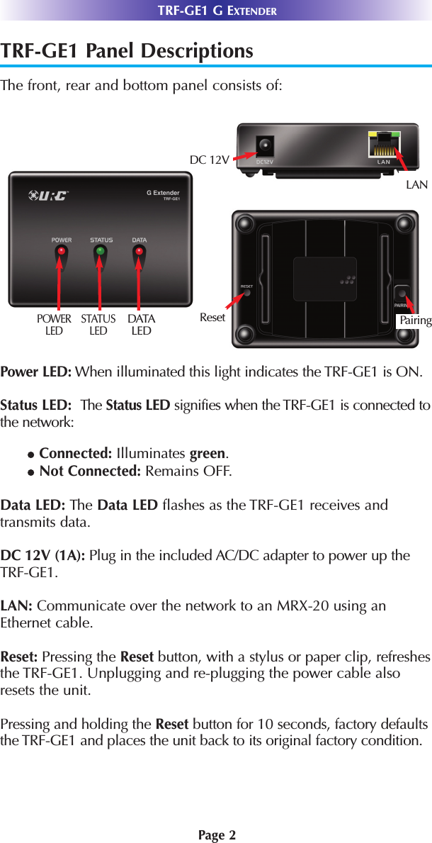 TRF-GE1 Panel DescriptionsThe front, rear and bottom panel consists of: Power LED: When illuminated this light indicates the TRF-GE1 is ON.Status LED:  The Status LED signifies when the TRF-GE1 is connected tothe network: lConnected: Illuminates green. lNot Connected: Remains OFF.Data LED: The Data LED flashes as the TRF-GE1 receives andtransmits data.DC 12V (1A): Plug in the included AC/DC adapter to power up theTRF-GE1.LAN: Communicate over the network to an MRX-20 using anEthernet cable. Reset: Pressing the Reset button, with a stylus or paper clip, refreshesthe TRF-GE1. Unplugging and re-plugging the power cable alsoresets the unit.  Pressing and holding the Reset button for 10 seconds, factory defaultsthe TRF-GE1 and places the unit back to its original factory condition.Page 2TRF-GE1 G EXTENDERPOWERLED STATUSLEDDATALEDDC 12VLANReset Pairing