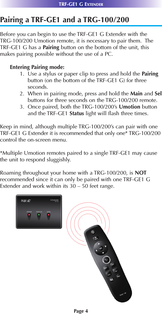 TRF-GE1 G EXTENDERPairing a TRF-GE1 and a TRG-100/200 Before you can begin to use the TRF-GE1 G Extender with the TRG-100/200 Umotion remote, it is necessary to pair them.  The TRF-GE1 G has a Pairing button on the bottom of the unit, thismakes pairing possible without the use of a PC. Entering Pairing mode:1.  Use a stylus or paper clip to press and hold the Pairingbutton (on the bottom of the TRF-GE1 G) for threeseconds. 2.  When in pairing mode, press and hold the Main and Selbuttons for three seconds on the TRG-100/200 remote.  3.  Once paired, both the TRG-100/200’s Umotion buttonand the TRF-GE1 Status light will flash three times.  Keep in mind, although multiple TRG-100/200’s can pair with oneTRF-GE1 G Extender it is recommended that only one* TRG-100/200control the on-screen menu.  *Multiple Umotion remotes paired to a single TRF-GE1 may causethe unit to respond sluggishly. Roaming throughout your home with a TRG-100/200, is NOTrecommended since it can only be paired with one TRF-GE1 GExtender and work within its 30 – 50 feet range.Page 4