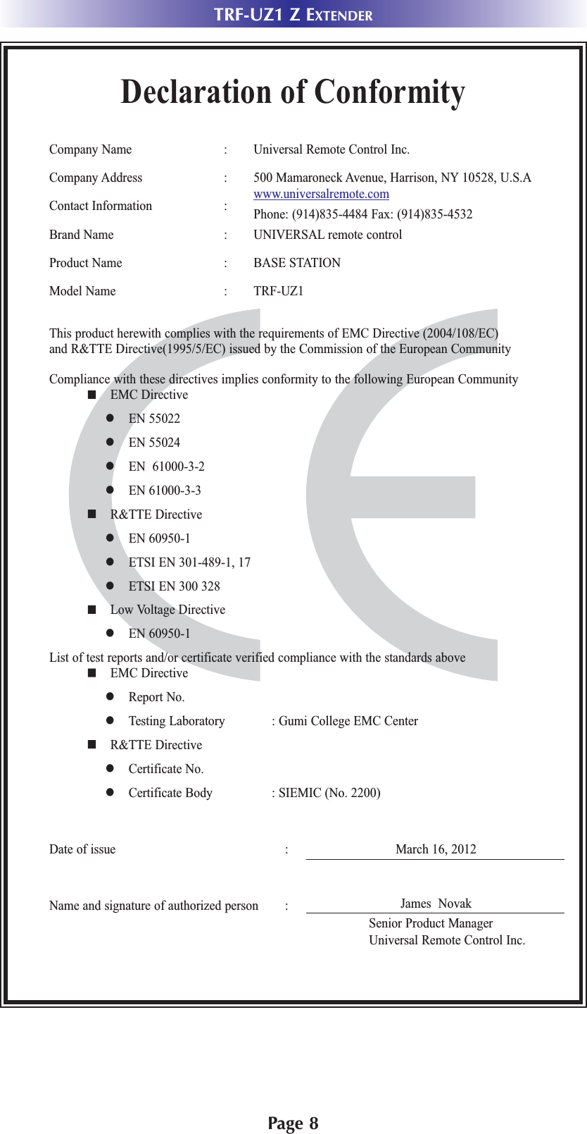 Page 8TRF-UZ1 Z EXTENDERDeclaration of ConformityCompany Name : Universal Remote Control Inc.Company Address : 500 Mamaroneck Avenue, Harrison, NY 10528, U.S.AContact Information : www.universalremote.comPhone: (914)835-4484 Fax: (914)835-4532Brand Name : UNIVERSAL remote controlProduct Name : BASE STATIONModel Name : TRF-UZ1  This product herewith complies with the requirements of EMC Directive (2004/108/EC) and R&amp;TTE Directive(1995/5/EC) issued by the Commission of the European CommunityCompliance with these directives implies conformity to the following European Community EMC Directive EN 55022 EN 55024 EN  61000-3-2 EN 61000-3-3 R&amp;TTE Directive EN 60950-1 ETSI EN 301-489-1, 17 ETSI EN 300 328 Low Voltage Directive EN 60950-1List of test reports and/or certificate verified compliance with the standards above EMC Directive Report No. Testing Laboratory : Gumi College EMC Center R&amp;TTE Directive Certificate No. Certificate Body : SIEMIC (No. 2200)Date of issue : March 16, 2012Name and signature of authorized person : James  NovakSenior Product ManagerUniversal Remote Control Inc.