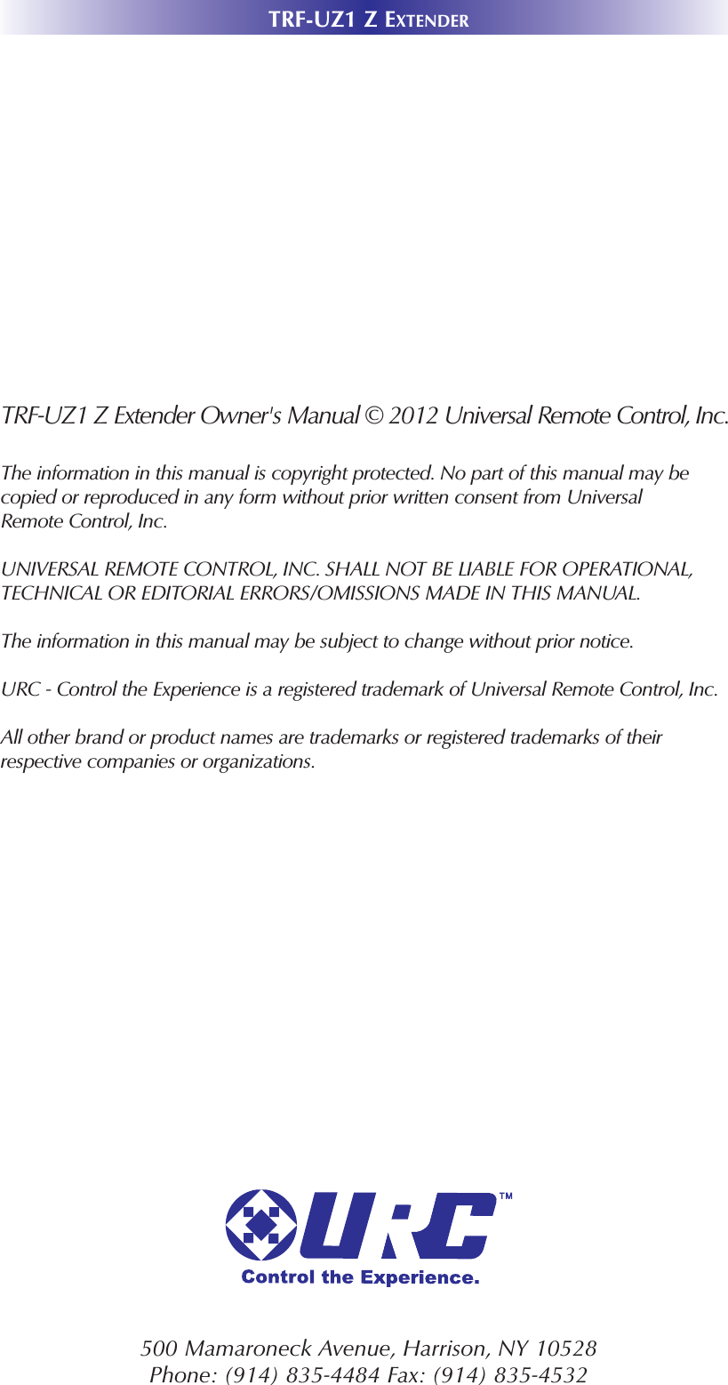 TRF-UZ1 Z EXTENDER500 Mamaroneck Avenue, Harrison, NY 10528 Phone: (914) 835-4484 Fax: (914) 835-4532 TRF-UZ1 Z Extender Owner&apos;s Manual © 2012 Universal Remote Control, Inc.The information in this manual is copyright protected. No part of this manual may becopied or reproduced in any form without prior written consent from UniversalRemote Control, Inc. UNIVERSAL REMOTE CONTROL, INC. SHALL NOT BE LIABLE FOR OPERATIONAL, TECHNICAL OR EDITORIAL ERRORS/OMISSIONS MADE IN THIS MANUAL.  The information in this manual may be subject to change without prior notice. URC - Control the Experience is a registered trademark of Universal Remote Control, Inc.All other brand or product names are trademarks or registered trademarks of theirrespective companies or organizations.