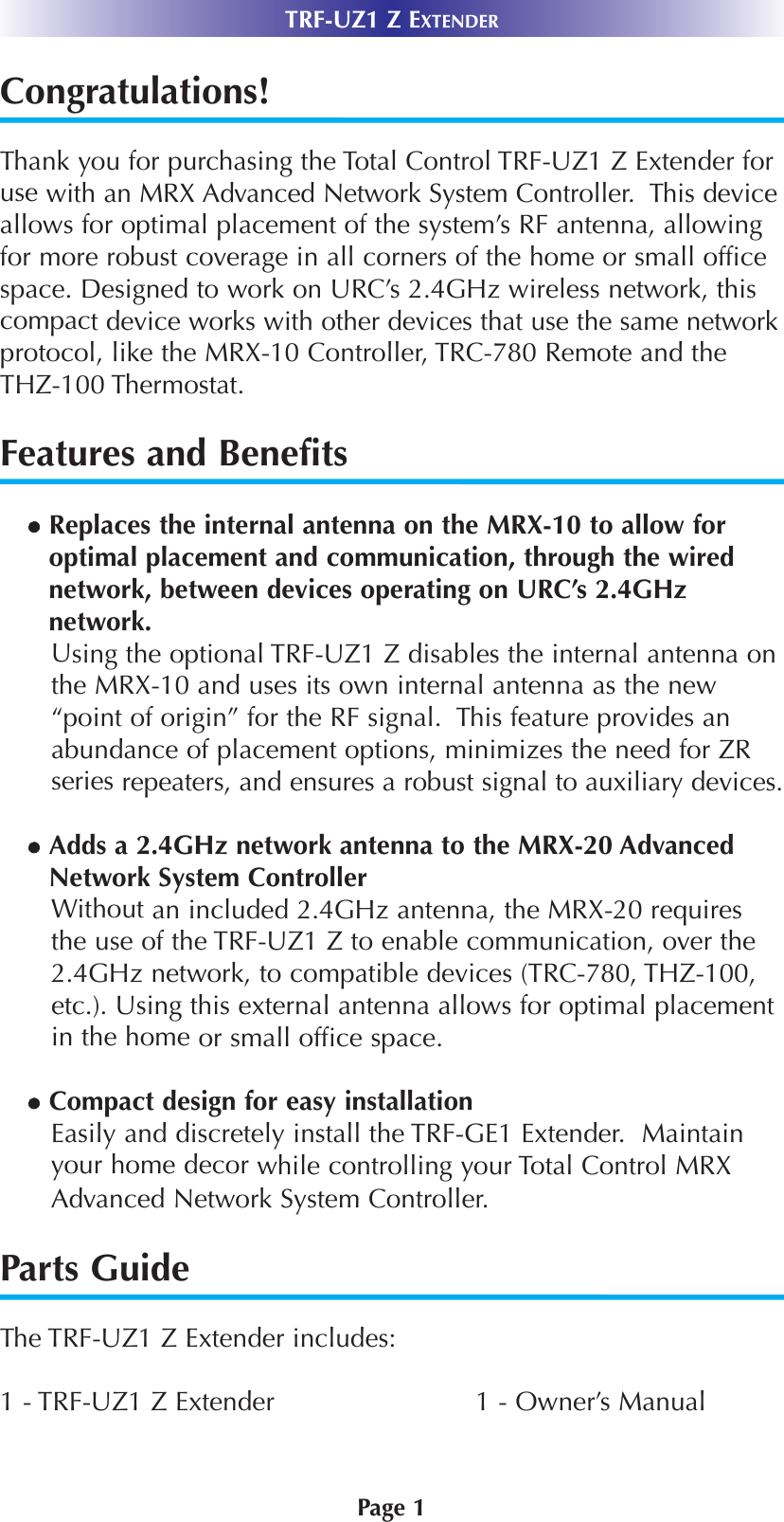 Page 1TRF-UZ1 Z EXTENDERCongratulations!Thank you for purchasing the Total Control TRF-UZ1 Z Extender foruse with an MRX Advanced Network System Controller.  This deviceallows for optimal placement of the system’s RF antenna, allowingfor more robust coverage in all corners of the home or small officespace. Designed to work on URC’s 2.4GHz wireless network, thiscompact device works with other devices that use the same networkprotocol, like the MRX-10 Controller, TRC-780 Remote and theTHZ-100 Thermostat. Features and BenefitsReplaces the internal antenna on the MRX-10 to allow foroptimal placement and communication, through the wirednetwork, between devices operating on URC’s 2.4GHznetwork.Using the optional TRF-UZ1 Z disables the internal antenna onthe MRX-10 and uses its own internal antenna as the new“point of origin” for the RF signal.  This feature provides anabundance of placement options, minimizes the need for ZRseries repeaters, and ensures a robust signal to auxiliary devices.Adds a 2.4GHz network antenna to the MRX-20 AdvancedNetwork System ControllerWithout an included 2.4GHz antenna, the MRX-20 requiresthe use of the TRF-UZ1 Z to enable communication, over the2.4GHz network, to compatible devices (TRC-780, THZ-100,etc.). Using this external antenna allows for optimal placementin the home or small office space.Compact design for easy installation Easily and discretely install the TRF-GE1 Extender.  Maintainyour home decor while controlling your Total Control MRXAdvanced Network System Controller.Parts GuideThe TRF-UZ1 Z Extender includes:1 - TRF-UZ1 Z Extender 1 - Owner’s Manual