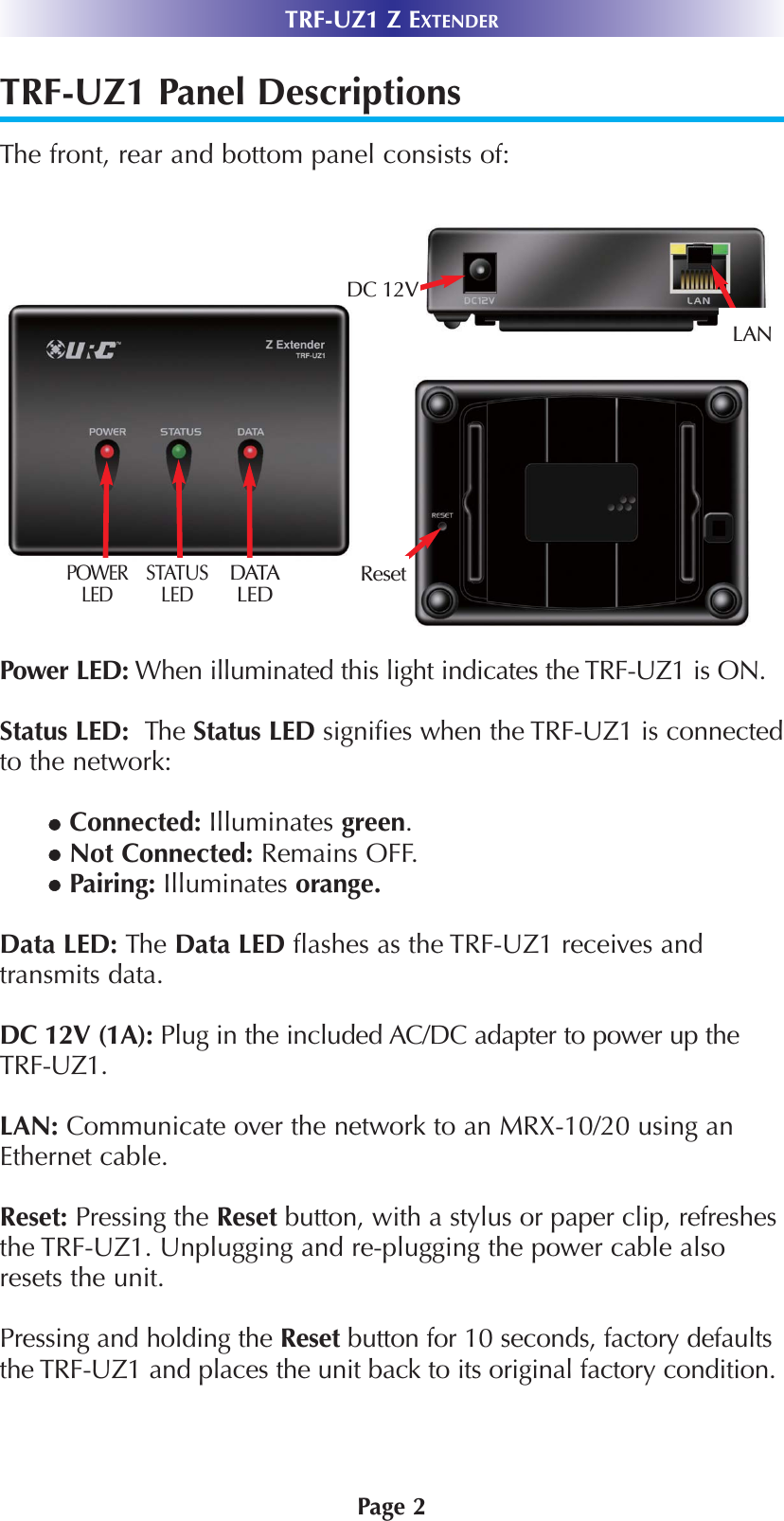 TRF-UZ1 Panel DescriptionsThe front, rear and bottom panel consists of:    Power LED: When illuminated this light indicates the TRF-UZ1 is ON.Status LED:  The Status LED signifies when the TRF-UZ1 is connectedto the network: Connected: Illuminates green. Not Connected: Remains OFF.Pairing: Illuminates orange.Data LED: The Data LED flashes as the TRF-UZ1 receives andtransmits data.DC 12V (1A): Plug in the included AC/DC adapter to power up theTRF-UZ1.LAN: Communicate over the network to an MRX-10/20 using anEthernet cable. Reset: Pressing the Reset button, with a stylus or paper clip, refreshesthe TRF-UZ1. Unplugging and re-plugging the power cable alsoresets the unit.  Pressing and holding the Reset button for 10 seconds, factory defaultsthe TRF-UZ1 and places the unit back to its original factory condition.Page 2TRF-UZ1 Z EXTENDERPOWERLED STATUSLEDDATALEDDC 12VLANReset