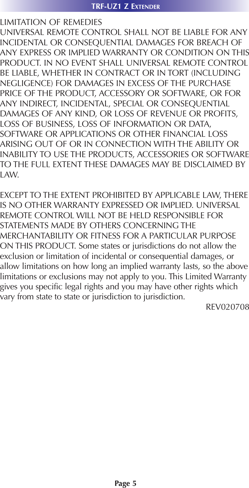 LIMITATION OF REMEDIESUNIVERSAL REMOTE CONTROL SHALL NOT BE LIABLE FOR ANYINCIDENTAL OR CONSEQUENTIAL DAMAGES FOR BREACH OFANY EXPRESS OR IMPLIED WARRANTY OR CONDITION ON THISPRODUCT. IN NO EVENT SHALL UNIVERSAL REMOTE CONTROLBE LIABLE, WHETHER IN CONTRACT OR IN TORT (INCLUDINGNEGLIGENCE) FOR DAMAGES IN EXCESS OF THE PURCHASEPRICE OF THE PRODUCT, ACCESSORY OR SOFTWARE, OR FORANY INDIRECT, INCIDENTAL, SPECIAL OR CONSEQUENTIALDAMAGES OF ANY KIND, OR LOSS OF REVENUE OR PROFITS,LOSS OF BUSINESS, LOSS OF INFORMATION OR DATA,SOFTWARE OR APPLICATIONS OR OTHER FINANCIAL LOSSARISING OUT OF OR IN CONNECTION WITH THE ABILITY ORINABILITY TO USE THE PRODUCTS, ACCESSORIES OR SOFTWARETO THE FULL EXTENT THESE DAMAGES MAY BE DISCLAIMED BYLAW. EXCEPT TO THE EXTENT PROHIBITED BY APPLICABLE LAW, THEREIS NO OTHER WARRANTY EXPRESSED OR IMPLIED. UNIVERSALREMOTE CONTROL WILL NOT BE HELD RESPONSIBLE FORSTATEMENTS MADE BY OTHERS CONCERNING THEMERCHANTABILITY OR FITNESS FOR A PARTICULAR PURPOSEON THIS PRODUCT. Some states or jurisdictions do not allow theexclusion or limitation of incidental or consequential damages, orallow limitations on how long an implied warranty lasts, so the abovelimitations or exclusions may not apply to you. This Limited Warrantygives you specific legal rights and you may have other rights whichvary from state to state or jurisdiction to jurisdiction.REV020708 TRF-UZ1 Z EXTENDERPage 5