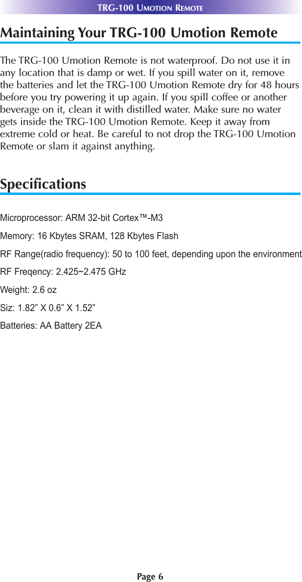 TRG-100 UMOTION REMOTEPage 6Maintaining Your TRG-100 Umotion RemoteThe TRG-100 Umotion Remote is not waterproof. Do not use it inany location that is damp or wet. If you spill water on it, removethe batteries and let the TRG-100 Umotion Remote dry for 48 hoursbefore you try powering it up again. If you spill coffee or anotherbeverage on it, clean it with distilled water. Make sure no watergets inside the TRG-100 Umotion Remote. Keep it away fromextreme cold or heat. Be careful to not drop the TRG-100 UmotionRemote or slam it against anything.SpecificationsMicroprocessor: ARM 32-bit Cortex™-M3Memory: 16 Kbytes SRAM, 128 Kbytes FlashRF Range(radio frequency): 50 to 100 feet, depending upon the environmentRF Freqency: 2.425~2.475 GHzWeight: 2.6 ozSiz: 1.82” X 0.6” X 1.52”Batteries: AA Battery 2EA 