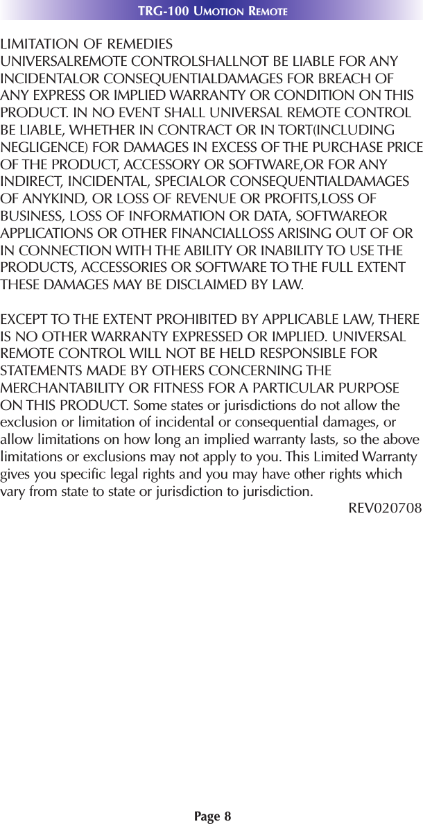 TRG-100 UMOTION REMOTEPage 8LIMITATION OF REMEDIESUNIVERSALREMOTE CONTROLSHALLNOT BE LIABLE FOR ANYINCIDENTALOR CONSEQUENTIALDAMAGES FOR BREACH OFANY EXPRESS OR IMPLIED WARRANTY OR CONDITION ON THISPRODUCT. IN NO EVENT SHALL UNIVERSAL REMOTE CONTROLBE LIABLE, WHETHER IN CONTRACT OR IN TORT(INCLUDINGNEGLIGENCE) FOR DAMAGES IN EXCESS OF THE PURCHASE PRICEOF THE PRODUCT, ACCESSORY OR SOFTWARE,OR FOR ANYINDIRECT, INCIDENTAL, SPECIALOR CONSEQUENTIALDAMAGESOF ANYKIND, OR LOSS OF REVENUE OR PROFITS,LOSS OFBUSINESS, LOSS OF INFORMATION OR DATA, SOFTWAREORAPPLICATIONS OR OTHER FINANCIALLOSS ARISING OUT OF ORIN CONNECTION WITH THE ABILITY OR INABILITY TO USE THEPRODUCTS, ACCESSORIES OR SOFTWARE TO THE FULL EXTENTTHESE DAMAGES MAY BE DISCLAIMED BY LAW. EXCEPT TO THE EXTENT PROHIBITED BY APPLICABLE LAW, THEREIS NO OTHER WARRANTY EXPRESSED OR IMPLIED. UNIVERSALREMOTE CONTROL WILL NOT BE HELD RESPONSIBLE FORSTATEMENTS MADE BY OTHERS CONCERNING THEMERCHANTABILITY OR FITNESS FOR A PARTICULAR PURPOSEON THIS PRODUCT. Some states or jurisdictions do not allow theexclusion or limitation of incidental or consequential damages, orallow limitations on how long an implied warranty lasts, so the abovelimitations or exclusions may not apply to you. This Limited Warrantygives you specific legal rights and you may have other rights whichvary from state to state or jurisdiction to jurisdiction.REV020708