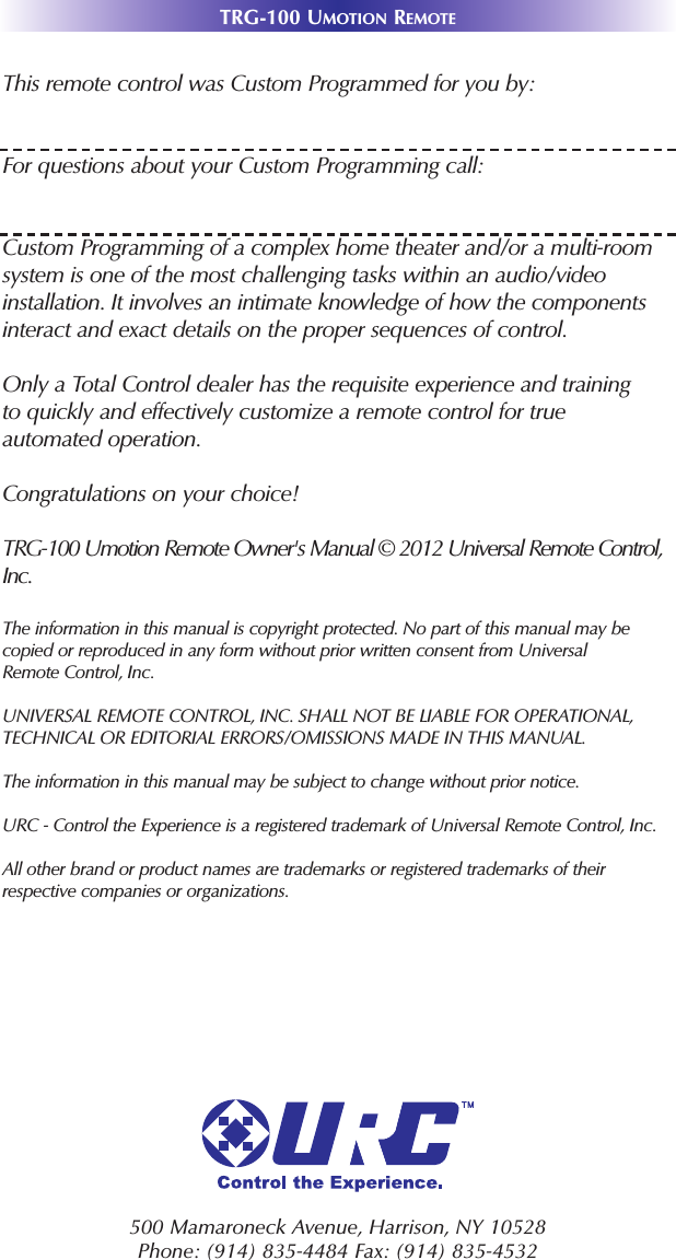 TRG-100 UMOTION REMOTE500 Mamaroneck Avenue, Harrison, NY 10528 Phone: (914) 835-4484 Fax: (914) 835-4532 This remote control was Custom Programmed for you by:For questions about your Custom Programming call:Custom Programming of a complex home theater and/or a multi-roomsystem is one of the most challenging tasks within an audio/videoinstallation. It involves an intimate knowledge of how the componentsinteract and exact details on the proper sequences of control.Only a Total Control dealer has the requisite experience and trainingto quickly and effectively customize a remote control for trueautomated operation.Congratulations on your choice! TRG-100 Umotion Remote Owner&apos;s Manual © 2012 Universal Remote Control,Inc.The information in this manual is copyright protected. No part of this manual may becopied or reproduced in any form without prior written consent from UniversalRemote Control, Inc. UNIVERSAL REMOTE CONTROL, INC. SHALL NOT BE LIABLE FOR OPERATIONAL, TECHNICAL OR EDITORIAL ERRORS/OMISSIONS MADE IN THIS MANUAL.  The information in this manual may be subject to change without prior notice. URC - Control the Experience is a registered trademark of Universal Remote Control, Inc.All other brand or product names are trademarks or registered trademarks of theirrespective companies or organizations.
