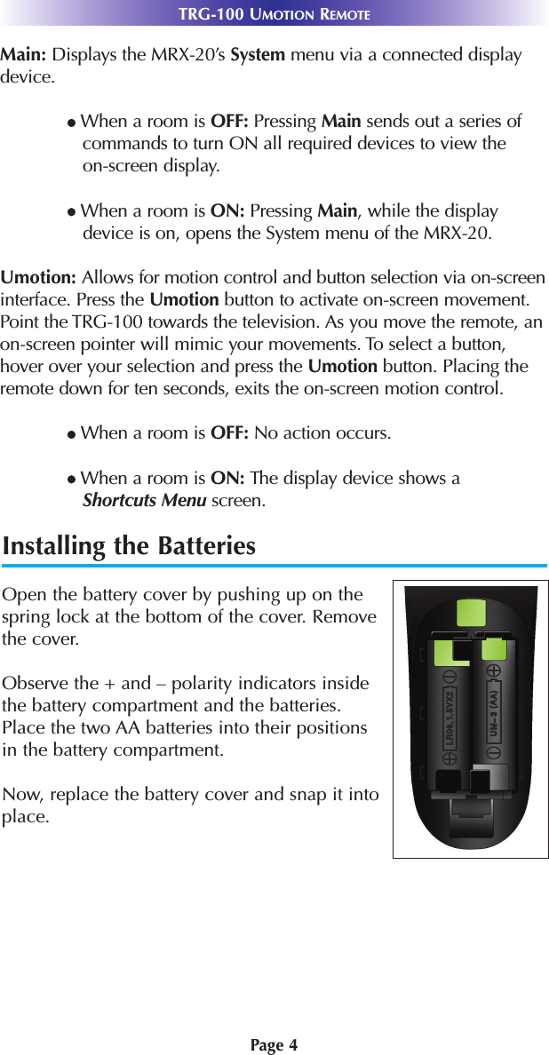 Page 4TRG-100 UMOTION REMOTEInstalling the BatteriesOpen the battery cover by pushing up on thespring lock at the bottom of the cover. Removethe cover.Observe the + and – polarity indicators insidethe battery compartment and the batteries.Place the two AA batteries into their positionsin the battery compartment.Now, replace the battery cover and snap it intoplace.Main: Displays the MRX-20’s System menu via a connected displaydevice.lWhen a room is OFF: Pressing Main sends out a series ofcommands to turn ON all required devices to view the on-screen display.lWhen a room is ON: Pressing Main, while the displaydevice is on, opens the System menu of the MRX-20.Umotion: Allows for motion control and button selection via on-screeninterface. Press the Umotion button to activate on-screen movement.Point the TRG-100 towards the television. As you move the remote, an on-screen pointer will mimic your movements. To select a button,hover over your selection and press the Umotion button. Placing theremote down for ten seconds, exits the on-screen motion control.lWhen a room is OFF: No action occurs.lWhen a room is ON: The display device shows a Shortcuts Menu screen. 