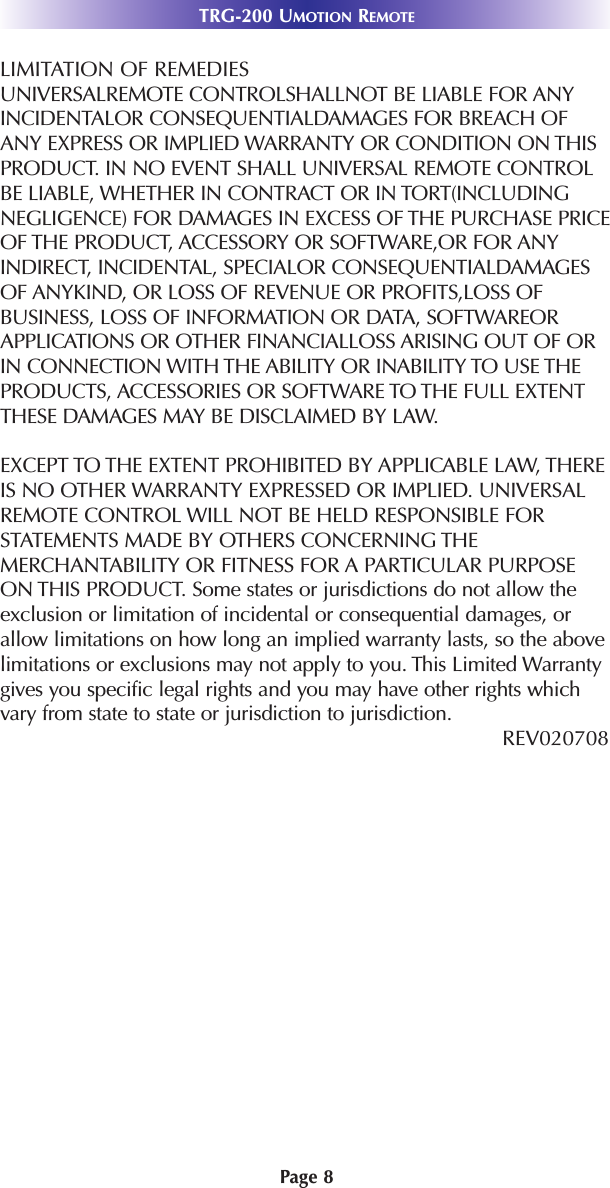 TRG-200 UMOTION REMOTEPage 8LIMITATION OF REMEDIESUNIVERSALREMOTE CONTROLSHALLNOT BE LIABLE FOR ANYINCIDENTALOR CONSEQUENTIALDAMAGES FOR BREACH OFANY EXPRESS OR IMPLIED WARRANTY OR CONDITION ON THISPRODUCT. IN NO EVENT SHALL UNIVERSAL REMOTE CONTROLBE LIABLE, WHETHER IN CONTRACT OR IN TORT(INCLUDINGNEGLIGENCE) FOR DAMAGES IN EXCESS OF THE PURCHASE PRICEOF THE PRODUCT, ACCESSORY OR SOFTWARE,OR FOR ANYINDIRECT, INCIDENTAL, SPECIALOR CONSEQUENTIALDAMAGESOF ANYKIND, OR LOSS OF REVENUE OR PROFITS,LOSS OFBUSINESS, LOSS OF INFORMATION OR DATA, SOFTWAREORAPPLICATIONS OR OTHER FINANCIALLOSS ARISING OUT OF ORIN CONNECTION WITH THE ABILITY OR INABILITY TO USE THEPRODUCTS, ACCESSORIES OR SOFTWARE TO THE FULL EXTENTTHESE DAMAGES MAY BE DISCLAIMED BY LAW. EXCEPT TO THE EXTENT PROHIBITED BY APPLICABLE LAW, THEREIS NO OTHER WARRANTY EXPRESSED OR IMPLIED. UNIVERSALREMOTE CONTROL WILL NOT BE HELD RESPONSIBLE FORSTATEMENTS MADE BY OTHERS CONCERNING THEMERCHANTABILITY OR FITNESS FOR A PARTICULAR PURPOSEON THIS PRODUCT. Some states or jurisdictions do not allow theexclusion or limitation of incidental or consequential damages, orallow limitations on how long an implied warranty lasts, so the abovelimitations or exclusions may not apply to you. This Limited Warrantygives you specific legal rights and you may have other rights whichvary from state to state or jurisdiction to jurisdiction.REV020708