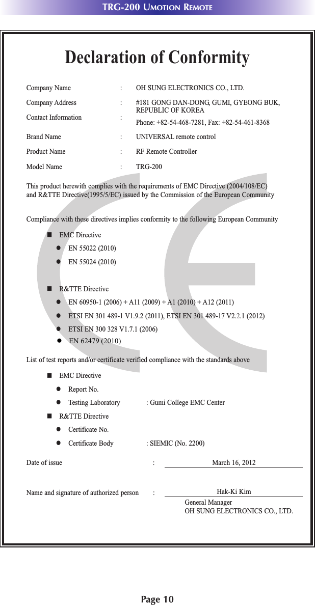 Page 10TRG-200 UMOTION REMOTEDeclaration of ConformityCompany Name : OH SUNG ELECTRONICS CO., LTD.Company Address : #181 GONG DAN-DONG, GUMI, GYEONG BUK,REPUBLIC OF KOREAContact Information : Phone: +82-54-468-7281, Fax: +82-54-461-8368Brand Name : UNIVERSAL remote controlProduct Name : RF Remote ControllerModel Name : TRG-200 This product herewith complies with the requirements of EMC Directive (2004/108/EC) and R&amp;TTE Directive(1995/5/EC) issued by the Commission of the European CommunityCompliance with these directives implies conformity to the following European Communityn EMC Directivel EN 55022 (2010)l EN 55024 (2010)n R&amp;TTE Directivel EN 60950-1 (2006) + A11 (2009) + A1 (2010) + A12 (2011)l ETSI EN 301 489-1 V1.9.2 (2011), ETSI EN 301 489-17 V2.2.1 (2012)l ETSI EN 300 328 V1.7.1 (2006)List of test reports and/or certificate verified compliance with the standards aboveDate of issue : March 16, 2012Name and signature of authorized person :n EMC Directivel Report No.l Testing Laboratory : Gumi College EMC Centern R&amp;TTE Directivel Certificate No.l Certificate Body : SIEMIC (No. 2200)Hak-Ki KimGeneral ManagerOH SUNG ELECTRONICS CO., LTD.●   EN 62479 (2010)