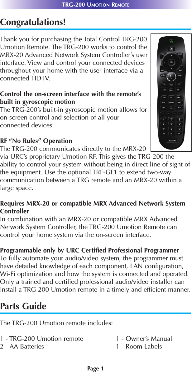 Page 1TRG-200 UMOTION REMOTECongratulations!Thank you for purchasing the Total Control TRG-200Umotion Remote. The TRG-200 works to control theMRX-20 Advanced Network System Controller’s userinterface. View and control your connected devicesthroughout your home with the user interface via aconnected HDTV.Control the on-screen interface with the remote’sbuilt in gyroscopic motion The TRG-200’s built-in gyroscopic motion allows foron-screen control and selection of all yourconnected devices.RF “No Rules” OperationThe TRG-200 communicates directly to the MRX-20via URC’s proprietary Umotion RF. This gives the TRG-200 theability to control your system without being in direct line of sight ofthe equipment. Use the optional TRF-GE1 to extend two-waycommunication between a TRG remote and an MRX-20 within alarge space.Requires MRX-20 or compatible MRX Advanced Network SystemControllerIn combination with an MRX-20 or compatible MRX AdvancedNetwork System Controller, the TRG-200 Umotion Remote cancontrol your home system via the on-screen interface.Programmable only by URC Certified Professional ProgrammerTo fully automate your audio/video system, the programmer musthave detailed knowledge of each component, LAN configuration,Wi-Fi optimization and how the system is connected and operated.Only a trained and certified professional audio/video installer caninstall a TRG-200 Umotion remote in a timely and efficient manner.Parts GuideThe TRG-200 Umotion remote includes:1 - TRG-200 Umotion remote 1 - Owner’s Manual2 - AA Batteries  1 - Room Labels