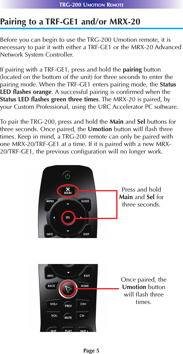 TRG-200 UMOTION REMOTE Page 5Pairing to a TRF-GE1 and/or MRX-20Before you can begin to use the TRG-200 Umotion remote, it isnecessary to pair it with either a TRF-GE1 or the MRX-20 AdvancedNetwork System Controller. If pairing with a TRF-GE1, press and hold the pairing button(located on the bottom of the unit) for three seconds to enter thepairing mode. When the TRF-GE1 enters pairing mode, the StatusLED flashes orange. A successful pairing is confirmed when theStatus LED flashes green three times. The MRX-20 is paired, byyour Custom Professional, using the URC Accelerator PC software.To pair the TRG-200, press and hold the Main and Sel buttons forthree seconds. Once paired, the Umotion button will flash threetimes. Keep in mind, a TRG-200 remote can only be paired withone MRX-20/TRF-GE1 at a time. If it is paired with a new MRX-20/TRF-GE1, the previous configuration will no longer work.Press and holdMain and Sel forthree seconds.Once paired, theUmotion buttonwill flash threetimes.