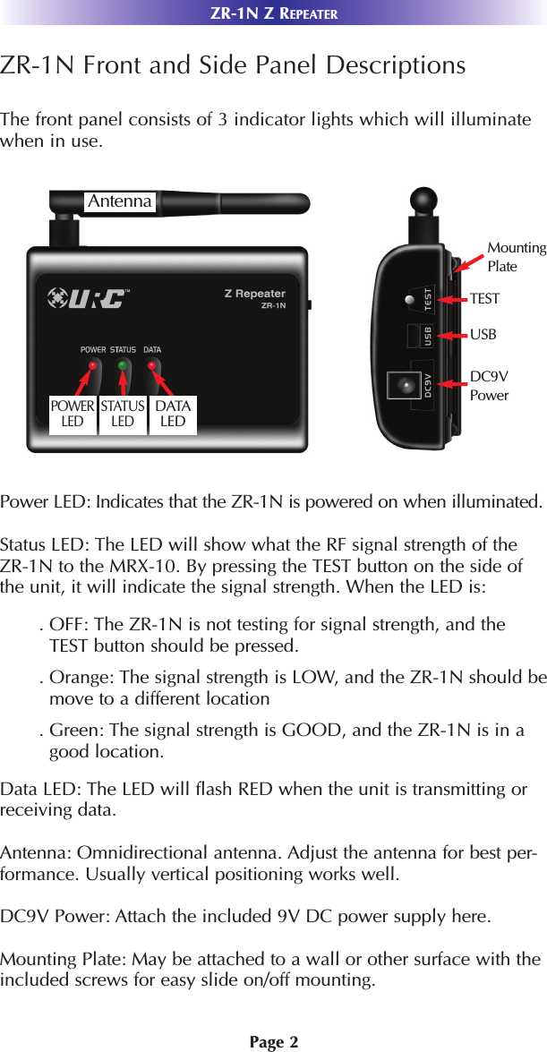 Page 2ZR-1N Z REPEATERZR-1N Front and Side Panel DescriptionsThe front panel consists of 3 indicator lights which will illuminatewhen in use.Power LED: Indicates that the ZR-1N is powered on when illuminated.Status LED: The LED will show what the RF signal strength of theZR-1N to the MRX-10. By pressing the TEST button on the side ofthe unit, it will indicate the signal strength. When the LED is:. OFF: The ZR-1N is not testing for signal strength, and theTEST button should be pressed.. Orange: The signal strength is LOW, and the ZR-1N should bemove to a different location . Green: The signal strength is GOOD, and the ZR-1N is in agood location.Data LED: The LED will flash RED when the unit is transmitting orreceiving data.    Antenna: Omnidirectional antenna. Adjust the antenna for best per-formance. Usually vertical positioning works well. DC9V Power: Attach the included 9V DC power supply here. Mounting Plate: May be attached to a wall or other surface with theincluded screws for easy slide on/off mounting.POWERLEDSTATUSLEDUSBDC9VPowerTESTMountingPlateAntennaDATALED