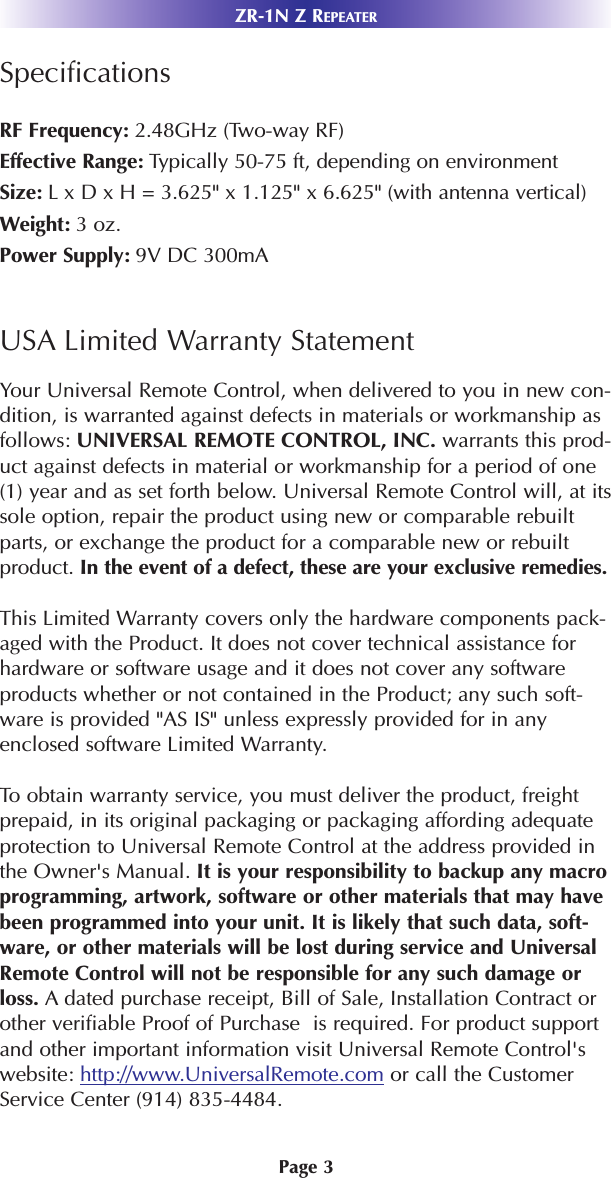 Page 3SpecificationsRF Frequency: 2.48GHz (Two-way RF)Effective Range: Typically 50-75 ft, depending on environmentSize: L x D x H = 3.625&quot; x 1.125&quot; x 6.625&quot; (with antenna vertical)Weight: 3 oz.Power Supply: 9V DC 300mAUSA Limited Warranty StatementYour Universal Remote Control, when delivered to you in new con-dition, is warranted against defects in materials or workmanship asfollows: UNIVERSAL REMOTE CONTROL, INC. warrants this prod-uct against defects in material or workmanship for a period of one(1) year and as set forth below. Universal Remote Control will, at itssole option, repair the product using new or comparable rebuiltparts, or exchange the product for a comparable new or rebuiltproduct. In the event of a defect, these are your exclusive remedies.This Limited Warranty covers only the hardware components pack-aged with the Product. It does not cover technical assistance forhardware or software usage and it does not cover any softwareproducts whether or not contained in the Product; any such soft-ware is provided &quot;AS IS&quot; unless expressly provided for in anyenclosed software Limited Warranty. To obtain warranty service, you must deliver the product, freightprepaid, in its original packaging or packaging affording adequateprotection to Universal Remote Control at the address provided inthe Owner&apos;s Manual. It is your responsibility to backup any macroprogramming, artwork, software or other materials that may havebeen programmed into your unit. It is likely that such data, soft-ware, or other materials will be lost during service and UniversalRemote Control will not be responsible for any such damage orloss. A dated purchase receipt, Bill of Sale, Installation Contract orother verifiable Proof of Purchase  is required. For product supportand other important information visit Universal Remote Control&apos;swebsite: http://www.UniversalRemote.com or call the CustomerService Center (914) 835-4484. ZR-1N Z REPEATER