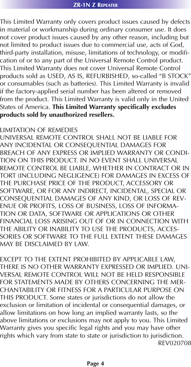 Page 4This Limited Warranty only covers product issues caused by defectsin material or workmanship during ordinary consumer use. It doesnot cover product issues caused by any other reason, including butnot limited to product issues due to commercial use, acts of God,third-party installation, misuse, limitations of technology, or modifi-cation of or to any part of the Universal Remote Control product.This Limited Warranty does not cover Universal Remote Controlproducts sold as USED, AS IS, REFURBISHED, so-called “B STOCK”or consumables (such as batteries). This Limited Warranty is invalidif the factory-applied serial number has been altered or removedfrom the product. This Limited Warranty is valid only in the UnitedStates of America. This Limited Warranty specifically excludesproducts sold by unauthorized resellers. LIMITATION OF REMEDIESUNIVERSAL REMOTE CONTROL SHALL NOT BE LIABLE FORANY INCIDENTAL OR CONSEQUENTIAL DAMAGES FORBREACH OF ANY EXPRESS OR IMPLIED WARRANTY OR CONDI-TION ON THIS PRODUCT. IN NO EVENT SHALL UNIVERSALREMOTE CONTROL BE LIABLE, WHETHER IN CONTRACT OR INTORT (INCLUDING NEGLIGENCE) FOR DAMAGES IN EXCESS OFTHE PURCHASE PRICE OF THE PRODUCT, ACCESSORY ORSOFTWARE, OR FOR ANY INDIRECT, INCIDENTAL, SPECIAL ORCONSEQUENTIAL DAMAGES OF ANY KIND, OR LOSS OF REV-ENUE OR PROFITS, LOSS OF BUSINESS, LOSS OF INFORMA-TION OR DATA, SOFTWARE OR APPLICATIONS OR OTHERFINANCIAL LOSS ARISING OUT OF OR IN CONNECTION WITHTHE ABILITY OR INABILITY TO USE THE PRODUCTS, ACCES-SORIES OR SOFTWARE TO THE FULL EXTENT THESE DAMAGESMAY BE DISCLAIMED BY LAW. EXCEPT TO THE EXTENT PROHIBITED BY APPLICABLE LAW,THERE IS NO OTHER WARRANTY EXPRESSED OR IMPLIED. UNI-VERSAL REMOTE CONTROL WILL NOT BE HELD RESPONSIBLEFOR STATEMENTS MADE BY OTHERS CONCERNING THE MER-CHANTABILITY OR FITNESS FOR A PARTICULAR PURPOSE ONTHIS PRODUCT. Some states or jurisdictions do not allow theexclusion or limitation of incidental or consequential damages, orallow limitations on how long an implied warranty lasts, so theabove limitations or exclusions may not apply to you. This LimitedWarranty gives you specific legal rights and you may have otherrights which vary from state to state or jurisdiction to jurisdiction.REV020708ZR-1N Z REPEATER