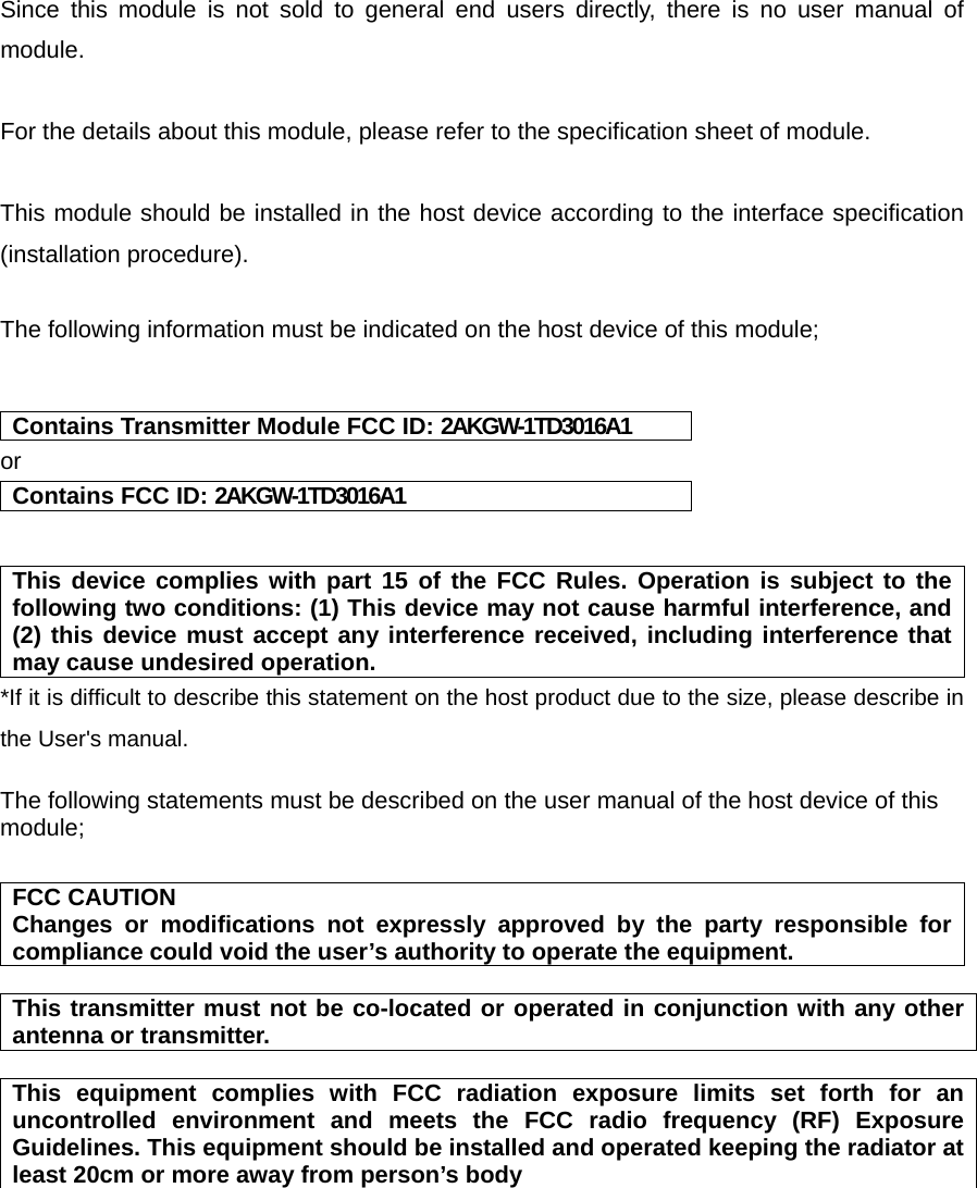   Since this module is not sold to general end users directly, there is no user manual of module.  For the details about this module, please refer to the specification sheet of module.     This module should be installed in the host device according to the interface specification (installation procedure).    The following information must be indicated on the host device of this module;   Contains Transmitter Module FCC ID: 2AKGW-1TD3016A1 or Contains FCC ID: 2AKGW-1TD3016A1   This device complies with part 15 of the FCC Rules. Operation is subject to the following two conditions: (1) This device may not cause harmful interference, and (2) this device must accept any interference received, including interference that may cause undesired operation. *If it is difficult to describe this statement on the host product due to the size, please describe in the User&apos;s manual.  The following statements must be described on the user manual of the host device of this module;  FCC CAUTION Changes or modifications not expressly approved by the party responsible for compliance could void the user’s authority to operate the equipment.  This transmitter must not be co-located or operated in conjunction with any other antenna or transmitter.  This equipment complies with FCC radiation exposure limits set forth for an uncontrolled environment and meets the FCC radio frequency (RF) Exposure Guidelines. This equipment should be installed and operated keeping the radiator at least 20cm or more away from person’s body         
