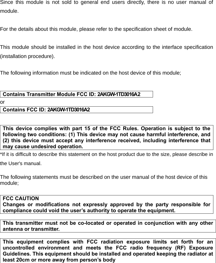   Since this module is not sold to general end users directly, there is no user manual of module.  For the details about this module, please refer to the specification sheet of module.     This module should be installed in the host device according to the interface specification (installation procedure).    The following information must be indicated on the host device of this module;   Contains Transmitter Module FCC ID: 2AKGW-1TD3016A2 or Contains FCC ID: 2AKGW-1TD3016A2   This device complies with part 15 of the FCC Rules. Operation is subject to the following two conditions: (1) This device may not cause harmful interference, and (2) this device must accept any interference received, including interference that may cause undesired operation. *If it is difficult to describe this statement on the host product due to the size, please describe in the User&apos;s manual.  The following statements must be described on the user manual of the host device of this module;  FCC CAUTION Changes or modifications not expressly approved by the party responsible for compliance could void the user’s authority to operate the equipment.  This transmitter must not be co-located or operated in conjunction with any other antenna or transmitter.  This equipment complies with FCC radiation exposure limits set forth for an uncontrolled environment and meets the FCC radio frequency (RF) Exposure Guidelines. This equipment should be installed and operated keeping the radiator at least 20cm or more away from person’s body         