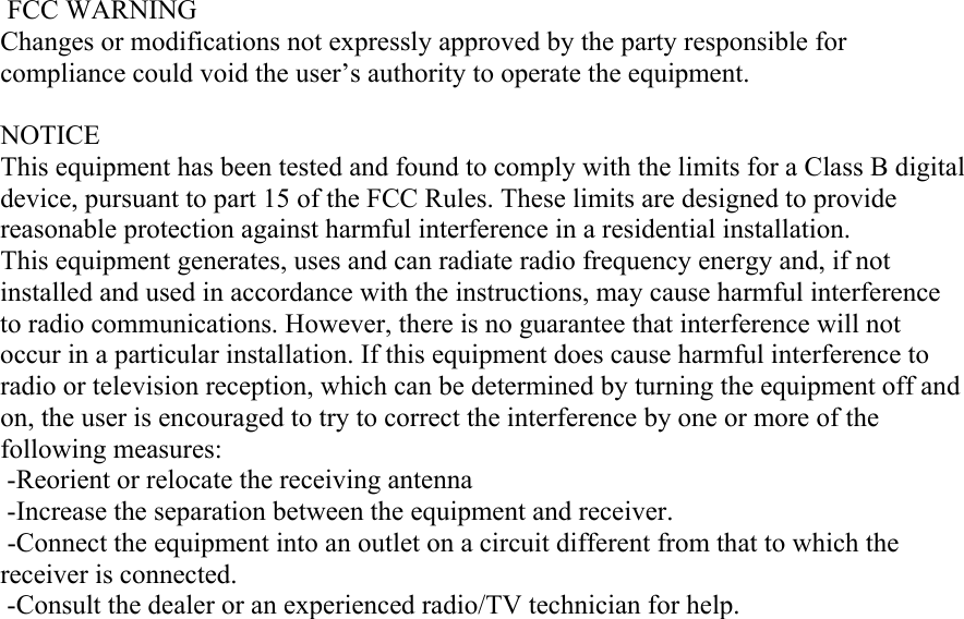  FCC WARNING Changes or modifications not expressly approved by the party responsible for compliance could void the user’s authority to operate the equipment.  NOTICE This equipment has been tested and found to comply with the limits for a Class B digital device, pursuant to part 15 of the FCC Rules. These limits are designed to provide reasonable protection against harmful interference in a residential installation. This equipment generates, uses and can radiate radio frequency energy and, if not installed and used in accordance with the instructions, may cause harmful interference to radio communications. However, there is no guarantee that interference will not occur in a particular installation. If this equipment does cause harmful interference to radio or television reception, which can be determined by turning the equipment off and on, the user is encouraged to try to correct the interference by one or more of the following measures:   -Reorient or relocate the receiving antenna  -Increase the separation between the equipment and receiver.  -Connect the equipment into an outlet on a circuit different from that to which the receiver is connected.  -Consult the dealer or an experienced radio/TV technician for help.   