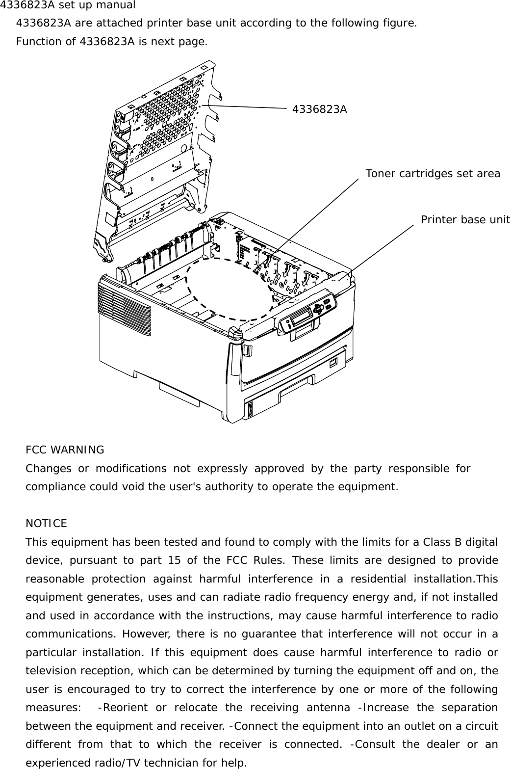4336823A set up manual    4336823A are attached printer base unit according to the following figure.     Function of 4336823A is next page.                   FCC WARNING Changes or modifications not expressly approved by the party responsible forcompliance could void the user&apos;s authority to operate the equipment.  NOTICE This equipment has been tested and found to comply with the limits for a Class B digitaldevice, pursuant to part 15 of the FCC Rules. These limits are designed to providereasonable protection against harmful interference in a residential installation.Thisequipment generates, uses and can radiate radio frequency energy and, if not installedand used in accordance with the instructions, may cause harmful interference to radiocommunications. However, there is no guarantee that interference will not occur in aparticular installation. If this equipment does cause harmful interference to radio ortelevision reception, which can be determined by turning the equipment off and on, theuser is encouraged to try to correct the interference by one or more of the followingmeasures:  -Reorient or relocate the receiving antenna -Increase the separationbetween the equipment and receiver. -Connect the equipment into an outlet on a circuitdifferent from that to which the receiver is connected. -Consult the dealer or anexperienced radio/TV technician for help.    4336823A Printer base unit Toner cartridges set area 