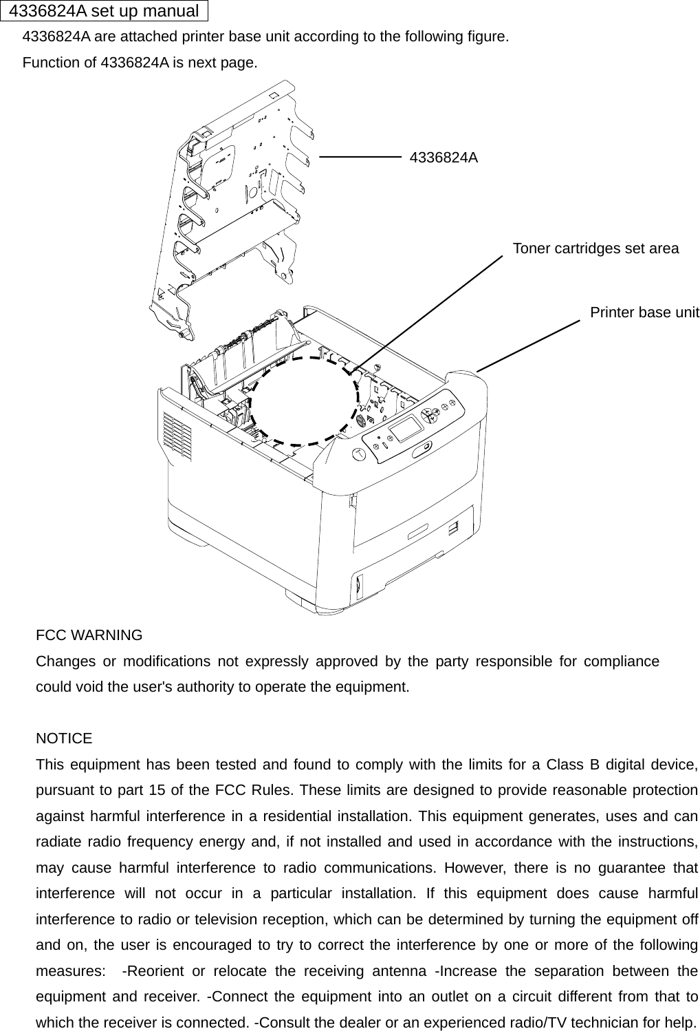   4336824A set up manual         4336824A are attached printer base unit according to the following figure.         Function of 4336824A is next page.                   FCC WARNING Changes or modifications not expressly approved by the party responsible for compliancecould void the user&apos;s authority to operate the equipment.  NOTICE This equipment has been tested and found to comply with the limits for a Class B digital device,pursuant to part 15 of the FCC Rules. These limits are designed to provide reasonable protectionagainst harmful interference in a residential installation. This equipment generates, uses and canradiate radio frequency energy and, if not installed and used in accordance with the instructions,may cause harmful interference to radio communications. However, there is no guarantee thatinterference will not occur in a particular installation. If this equipment does cause harmfulinterference to radio or television reception, which can be determined by turning the equipment offand on, the user is encouraged to try to correct the interference by one or more of the followingmeasures:  -Reorient or relocate the receiving antenna -Increase the separation between theequipment and receiver. -Connect the equipment into an outlet on a circuit different from that towhich the receiver is connected. -Consult the dealer or an experienced radio/TV technician for help.  4336824A Printer base unit Toner cartridges set area 