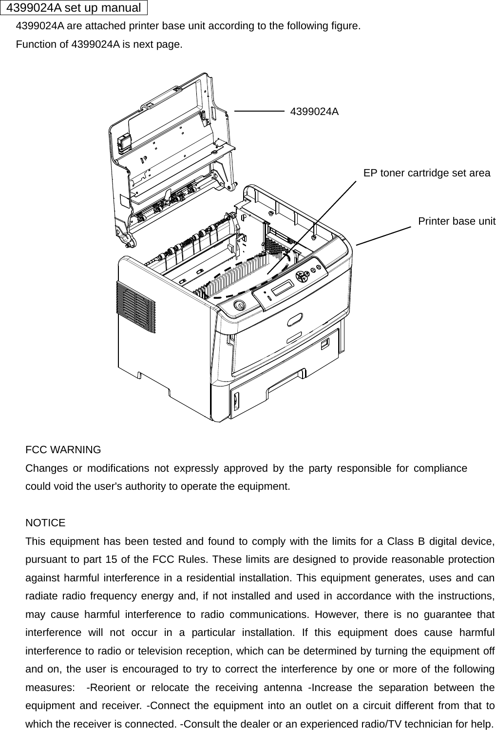   4399024A set up manual         4399024A are attached printer base unit according to the following figure.         Function of 4399024A is next page.                   FCC WARNING Changes or modifications not expressly approved by the party responsible for compliance could void the user&apos;s authority to operate the equipment.  NOTICE This equipment has been tested and found to comply with the limits for a Class B digital device, pursuant to part 15 of the FCC Rules. These limits are designed to provide reasonable protection against harmful interference in a residential installation. This equipment generates, uses and can radiate radio frequency energy and, if not installed and used in accordance with the instructions, may cause harmful interference to radio communications. However, there is no guarantee that interference will not occur in a particular installation. If this equipment does cause harmful interference to radio or television reception, which can be determined by turning the equipment off and on, the user is encouraged to try to correct the interference by one or more of the following measures:  -Reorient or relocate the receiving antenna -Increase the separation between the equipment and receiver. -Connect the equipment into an outlet on a circuit different from that to which the receiver is connected. -Consult the dealer or an experienced radio/TV technician for help.    4399024A Printer base unit EP toner cartridge set area 