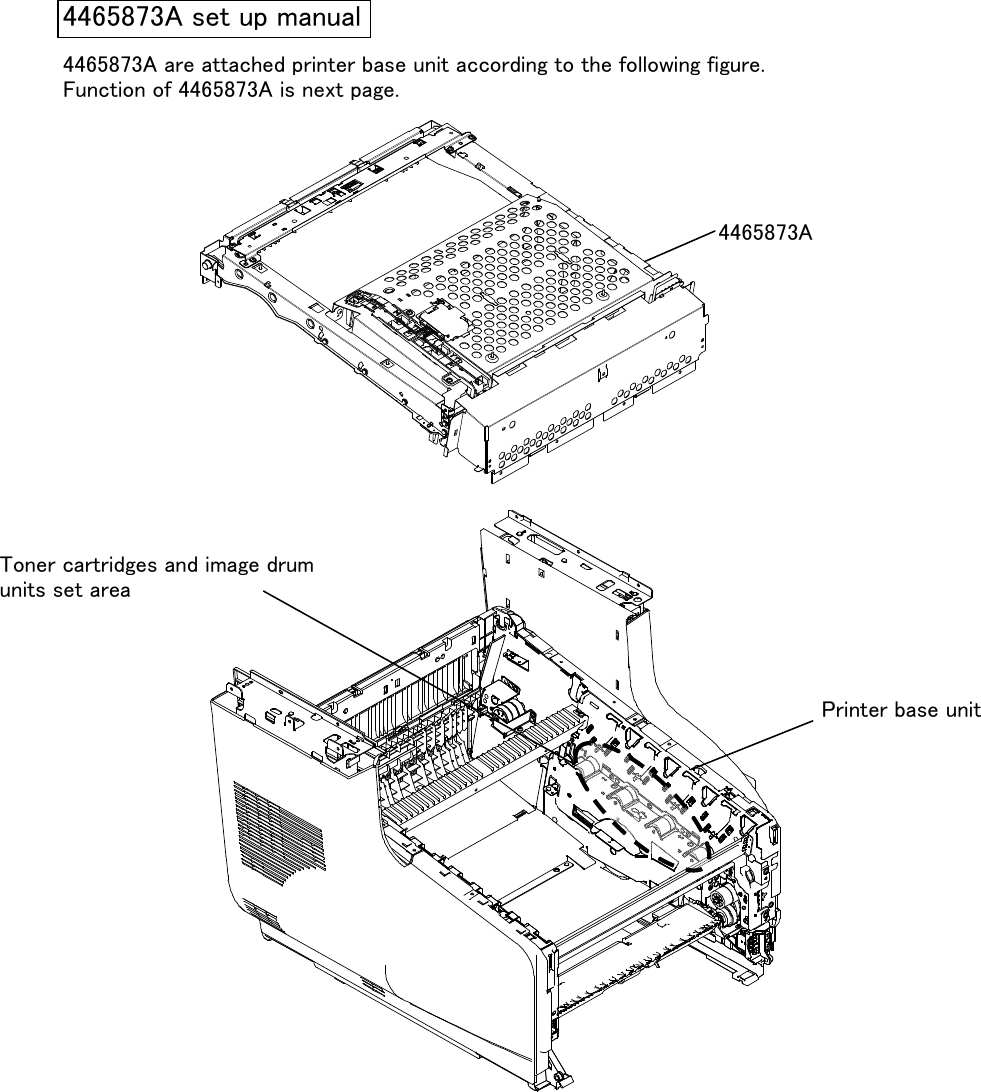 4465873A are attached printer base unit according to the following figure.Function of 4465873A is next page.FCC WARNINGChanges or modifications not expressly approved by the party responsible for compliancecould void the user&apos;s authority to operate the equipment.NOTICEThis equipment has been tested and found to comply with the limits for a Class B digital device,pursuant to part 15 of the FCC Rules. These limits are designed to provide reasonable protectionagainst harmful interference in a residential installation. This equipment generates, uses and canradiate radio frequency energy and, if not installed and used in accordance with the instructions,may cause harmful interference to radio communications. However, there is no guarantee thatinterference will not occur in a particular installation. If this equipment does cause harmfulinterference to radio or television reception, which can be determined by turning the equipment offand on, the user is encouraged to try to correct the interference by one or more of the followingmeasures: -Reorient or relocate the receiving antenna -Increase the separation between theequipment and receiver. -Connect the equipment into an outlet on a circuit different from that towhich the receiver is connected. -Consult the dealer or an experienced radio/TV technician for help.4465873A set up manualToner cartridges and image drumunits set areaPrinter base unit4465873A