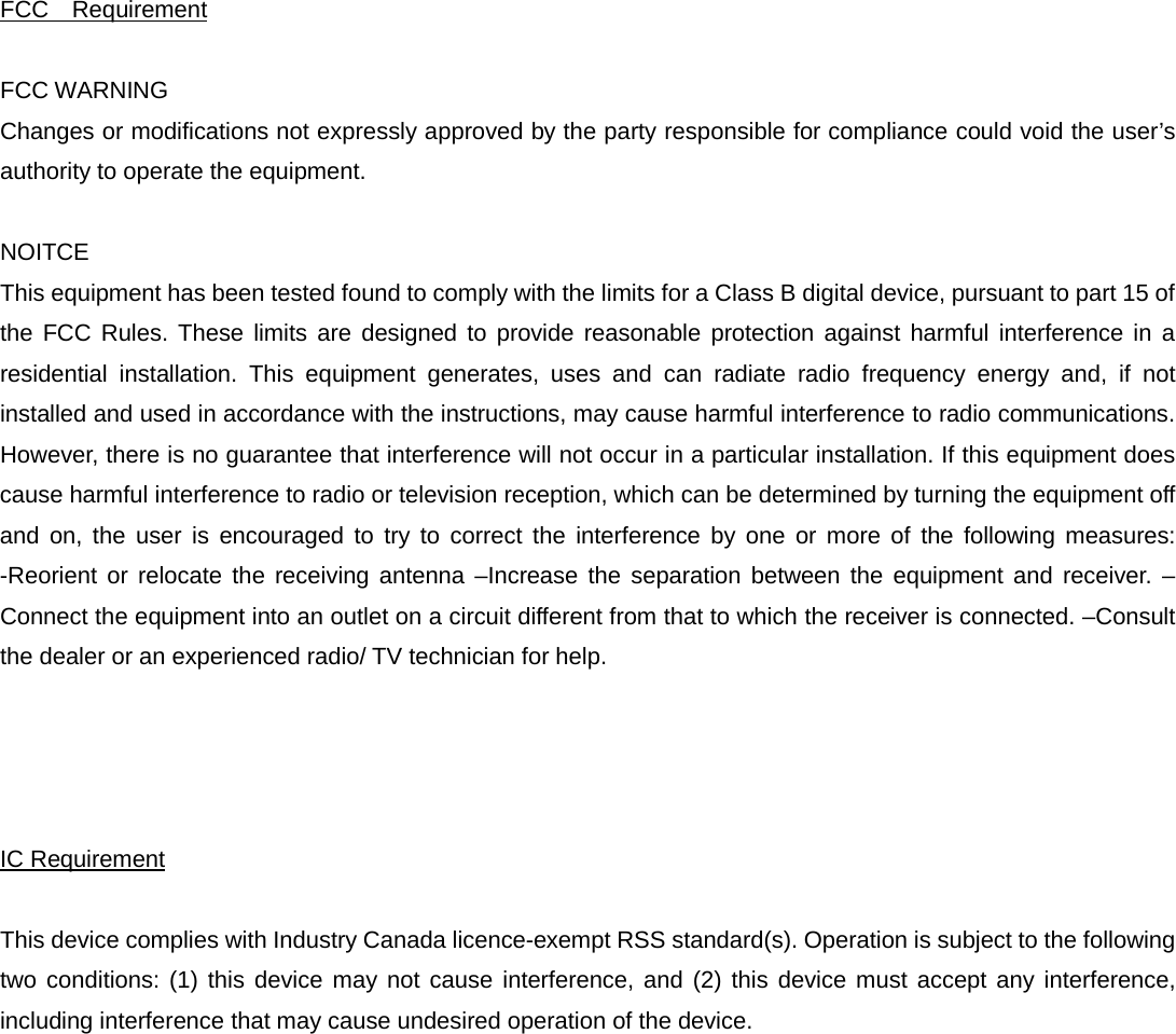 FCC Requirement  FCC WARNING   Changes or modifications not expressly approved by the party responsible for compliance could void the user’s authority to operate the equipment.    NOITCE   This equipment has been tested found to comply with the limits for a Class B digital device, pursuant to part 15 of the FCC Rules. These limits are designed to provide reasonable protection against harmful interference in a residential installation. This equipment generates, uses and can radiate radio frequency energy and, if not installed and used in accordance with the instructions, may cause harmful interference to radio communications. However, there is no guarantee that interference will not occur in a particular installation. If this equipment does cause harmful interference to radio or television reception, which can be determined by turning the equipment off and on, the user is encouraged to try to correct the interference by one or more of the following measures: -Reorient or relocate the receiving antenna –Increase the separation between the equipment and receiver. –Connect the equipment into an outlet on a circuit different from that to which the receiver is connected. –Consult the dealer or an experienced radio/ TV technician for help.       IC Requirement  This device complies with Industry Canada licence-exempt RSS standard(s). Operation is subject to the following two conditions: (1) this device may not cause interference, and (2) this device must accept any interference, including interference that may cause undesired operation of the device.    