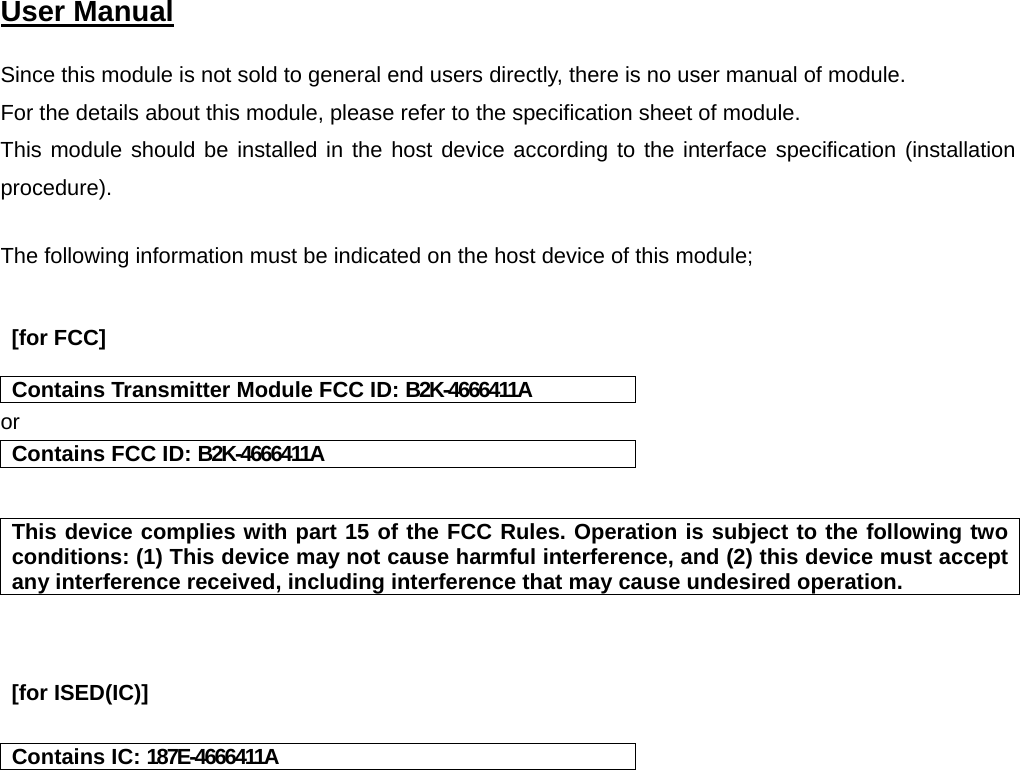 User Manual    Since this module is not sold to general end users directly, there is no user manual of module. For the details about this module, please refer to the specification sheet of module.    This module should be installed in the host device according to the interface specification (installation procedure).   The following information must be indicated on the host device of this module;    [for FCC]    Contains Transmitter Module FCC ID: B2K-4666411A or Contains FCC ID: B2K-4666411A   This device complies with part 15 of the FCC Rules. Operation is subject to the following two conditions: (1) This device may not cause harmful interference, and (2) this device must accept any interference received, including interference that may cause undesired operation.     [for ISED(IC)]    Contains IC: 187E-4666411A    