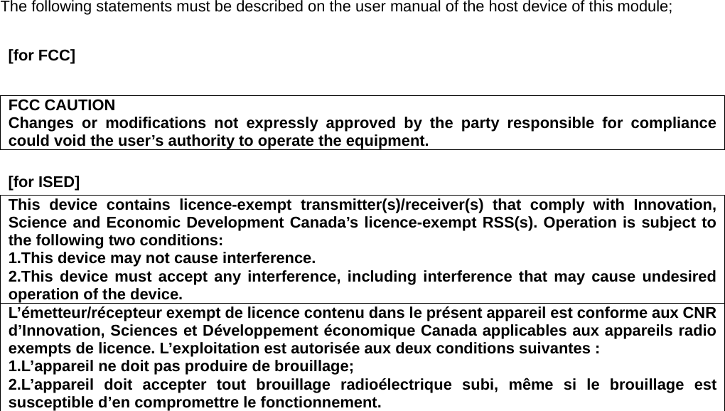 The following statements must be described on the user manual of the host device of this module;   [for FCC]      FCC CAUTION Changes or modifications not expressly approved by the party responsible for compliance could void the user’s authority to operate the equipment.   [for ISED]     This device contains licence-exempt transmitter(s)/receiver(s) that comply with Innovation, Science and Economic Development Canada’s licence-exempt RSS(s). Operation is subject to the following two conditions: 1.This device may not cause interference. 2.This device must accept any interference, including interference that may cause undesired operation of the device. L’émetteur/récepteur exempt de licence contenu dans le présent appareil est conforme aux CNR d’Innovation, Sciences et Développement économique Canada applicables aux appareils radio exempts de licence. L’exploitation est autorisée aux deux conditions suivantes : 1.L’appareil ne doit pas produire de brouillage; 2.L’appareil doit accepter tout brouillage radioélectrique subi, même si le brouillage est susceptible d’en compromettre le fonctionnement.  