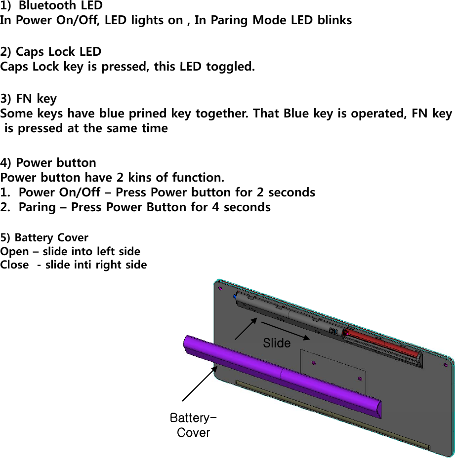 1) Bluetooth LEDIn Power On/Off, LED lights on , In Paring Mode LED blinks2) Caps Lock LEDCaps Lock key is pressed this LED toggledCaps Lock key is pressed, this LED toggled.3) FN keySome keys have blue prined key together. That Blue key is operated, FN key is pressed at the same timep4) Power buttonPower button have 2 kins of function.1. Power On/Off – Press Power button for 2 seconds2PiPP Bttf4 d2.Paring –Press Power Button for 4 seconds5) Battery CoverOpen – slide into left sideClose  - slide inti right sideSlideSlideBattery-Cover