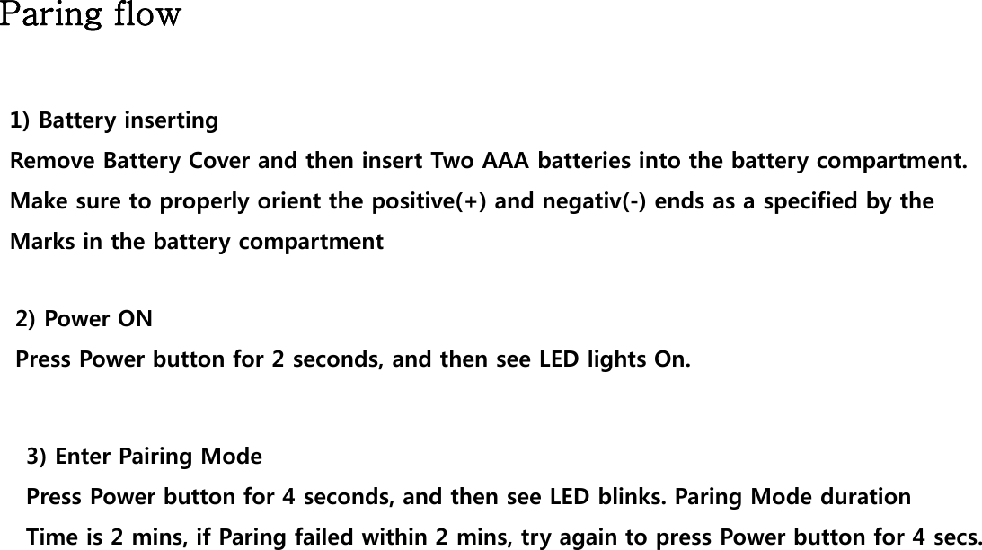 Paring flowParing flow1) Battery insertingRemove Battery Cover and then insert Two AAA batteries into the battery compartment.Make sure to properly orient the positive(+) and negativ(-) ends as a specified by the Marks in the battery compartment2) Power ONPress Power button for 2 seconds, and then see LED lights On. 3) Enter Pairing ModegPress Power button for 4 seconds, and then see LED blinks. Paring Mode durationTime is 2 mins, if Paring failed within 2 mins, try again to press Power button for 4 secs.