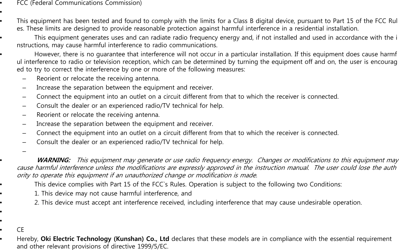 •FCC (Federal Communications Commission)••This equipment has been tested and found to comply with the limits for a Class B digital device, pursuant to Part 15 of the FCC Rules. These limits are designed to provide reasonable protection against harmful interference in a residential installation. •This equipment generates uses and can radiate radio frequency energy and, if not installed and used in accordance with the instructions, may cause harmful interference to radio communications. •However, there is no guarantee that interference will not occur in a particular installation. If this equipment does cause harmful interference to radio or television reception, which can be determined by turning the equipment off and on, the user is encouragdt t t tth i t f b fth f ll ied to try to correct the interference by one or more of the following measures:–Reorient or relocate the receiving antenna.–Increase the separation between the equipment and receiver.–Connect the equipment into an outlet on a circuit different from that to which the receiver is connected.–Consult the dealer or an experienced radio/TV technical for help.–Reorient or relocate the receiving antenna.–Increase the separation between the equipment and receiver.–Connect the equipment into an outlet on a circuit different from that to which the receiver is connected.–Consult the dealer or an experienced radio/TV technical for help.–•WARNING:   This equipment may generate or use radio frequency energy.  Changes or modifications to this equipment may cause harmful interference unless the modifications are expressly approved in the instruction manual.  The user could lose the authority to operate this equipment if an unauthorized change or modification is made.•This device complies with Part 15 of the FCC`s Rules. Operation is subject to the following two Conditions:•1. This device may not cause harmful interference, and1. This device may not cause harmful interference, and•2. This device must accept ant interference received, including interference that may cause undesirable operation.•••CEHbOki El t i T h l (Kh)CLtddl thtth d li li ith thti lit•Hereby, Oki Electric Technology (Kunshan) Co., Ltd declares that these modelsare in compliance with the essential requirement  and other relevant provisions of directive 1999/5/EC.