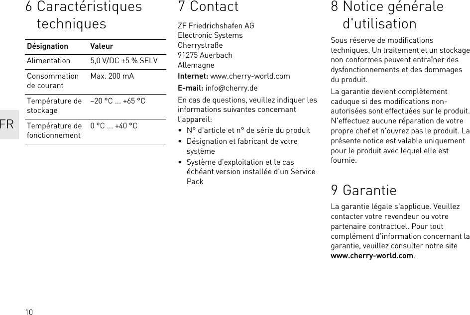 106 Caractéristiques techniquesDésignation ValeurAlimentation 5,0 V/DC ±5 % SELVConsommation de courantMax. 200 mATempérature de stockage–20 °C ... +65 °CTempérature de fonctionnement0 °C ... +40 °C7ContactZF Friedrichshafen AGElectronic SystemsCherrystraße91275 AuerbachAllemagneInternet: www.cherry-world.comE-mail: info@cherry.deEn cas de questions, veuillez indiquer les informations suivantes concernant l&apos;appareil:• N° d&apos;article et n° de série du produit• Désignation et fabricant de votre système• Système d&apos;exploitation et le cas échéant version installée d&apos;un Service Pack8 Notice générale d&apos;utilisationSous réserve de modifications techniques. Un traitement et un stockage non conformes peuvent entraîner des dysfonctionnements et des dommages du produit.La garantie devient complètement caduque si des modifications non-autorisées sont effectuées sur le produit. N&apos;effectuez aucune réparation de votre propre chef et n&apos;ouvrez pas le produit. La présente notice est valable uniquement pour le produit avec lequel elle est fournie.9 GarantieLa garantie légale s&apos;applique. Veuillez contacter votre revendeur ou votre partenaire contractuel. Pour tout complément d&apos;information concernant la garantie, veuillez consulter notre site www.cherry-world.com.FR