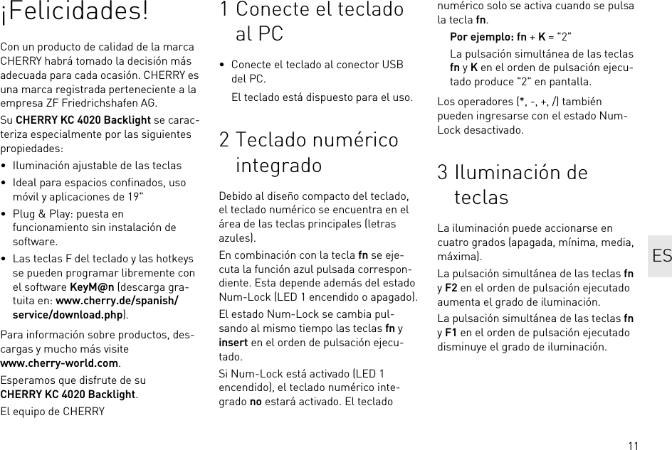 11¡Felicidades!Con un producto de calidad de la marca CHERRY habrá tomado la decisión más adecuada para cada ocasión. CHERRY es una marca registrada perteneciente a la empresa ZF Friedrichshafen AG.Su CHERRY KC 4020 Backlight se carac-teriza especialmente por las siguientes propiedades:• Iluminación ajustable de las teclas• Ideal para espacios confinados, uso móvil y aplicaciones de 19&quot;• Plug &amp; Play: puesta en funcionamiento sin instalación de software.• Las teclas F del teclado y las hotkeys se pueden programar libremente con el software KeyM@n (descarga gra-tuita en: www.cherry.de/spanish/service/download.php).Para información sobre productos, des-cargas y mucho más visite www.cherry-world.com.Esperamos que disfrute de su CHERRY KC 4020 Backlight.El equipo de CHERRY1 Conecte el teclado al PC• Conecte el teclado al conector USB del PC.El teclado está dispuesto para el uso.2 Teclado numérico integradoDebido al diseño compacto del teclado, el teclado numérico se encuentra en el área de las teclas principales (letras azules).En combinación con la tecla fn se eje-cuta la función azul pulsada correspon-diente. Esta depende además del estado Num-Lock (LED 1 encendido o apagado).El estado Num-Lock se cambia pul-sando al mismo tiempo las teclas fn y insert en el orden de pulsación ejecu-tado.Si Num-Lock está activado (LED 1 encendido), el teclado numérico inte-grado no estará activado. El teclado numérico solo se activa cuando se pulsa la tecla fn.Por ejemplo: fn + K = &quot;2&quot;La pulsación simultánea de las teclas fn y K en el orden de pulsación ejecu-tado produce &quot;2&quot; en pantalla.Los operadores (*, -, +, /) también pueden ingresarse con el estado Num-Lock desactivado.3 Iluminación de teclasLa iluminación puede accionarse en cuatro grados (apagada, mínima, media, máxima).La pulsación simultánea de las teclas fn y F2 en el orden de pulsación ejecutado aumenta el grado de iluminación.La pulsación simultánea de las teclas fn y F1 en el orden de pulsación ejecutado disminuye el grado de iluminación.ES