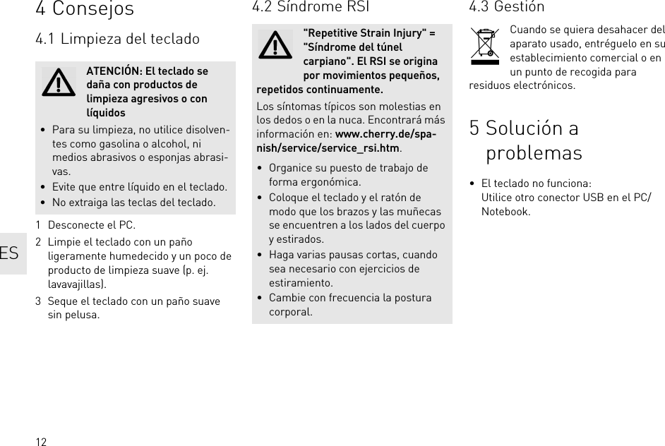 124Consejos4.1 Limpieza del teclado1 Desconecte el PC.2 Limpie el teclado con un paño ligeramente humedecido y un poco de producto de limpieza suave (p. ej. lavavajillas).3 Seque el teclado con un paño suave sin pelusa.ATENCIÓN: El teclado se daña con productos de limpieza agresivos o con líquidos• Para su limpieza, no utilice disolven-tes como gasolina o alcohol, ni medios abrasivos o esponjas abrasi-vas.• Evite que entre líquido en el teclado.• No extraiga las teclas del teclado.4.2 Síndrome RSI&quot;Repetitive Strain Injury&quot; = &quot;Síndrome del túnel carpiano&quot;. El RSI se origina por movimientos pequeños, repetidos continuamente.Los síntomas típicos son molestias en los dedos o en la nuca. Encontrará más información en: www.cherry.de/spa-nish/service/service_rsi.htm.• Organice su puesto de trabajo de forma ergonómica.• Coloque el teclado y el ratón de modo que los brazos y las muñecas se encuentren a los lados del cuerpo y estirados.• Haga varias pausas cortas, cuando sea necesario con ejercicios de estiramiento.• Cambie con frecuencia la postura corporal.4.3 GestiónCuando se quiera desahacer del aparato usado, entréguelo en su establecimiento comercial o en un punto de recogida para residuos electrónicos.5 Solución a problemas• El teclado no funciona:Utilice otro conector USB en el PC/Notebook.ES