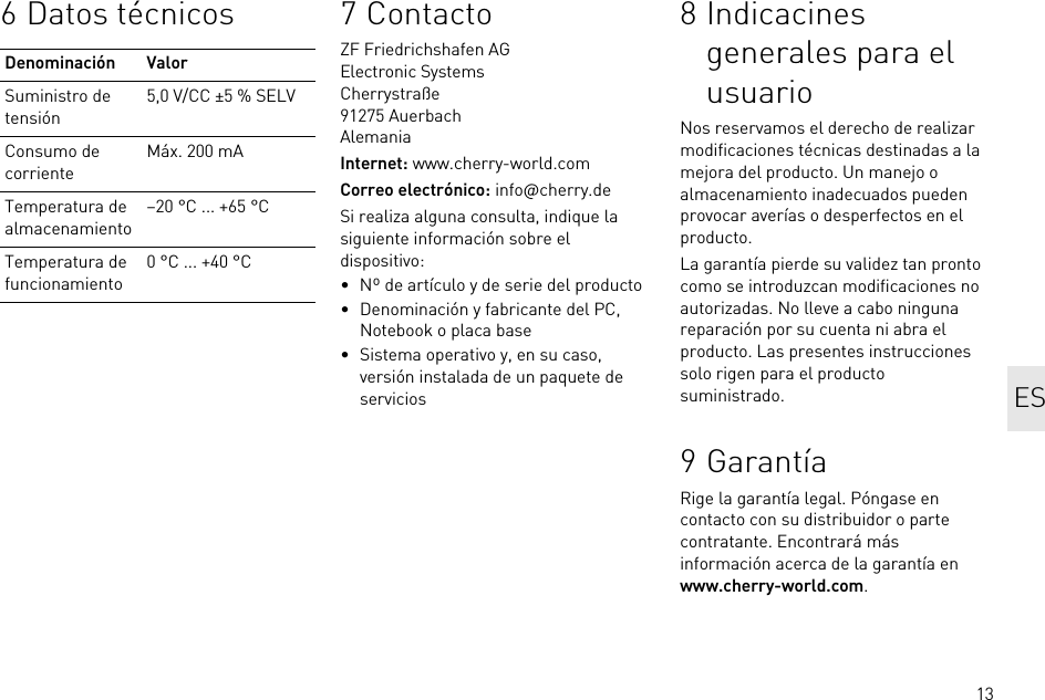 136 Datos técnicosDenominación ValorSuministro de tensión5,0 V/CC ±5 % SELVConsumo de corrienteMáx. 200 mATemperatura de almacenamiento–20 °C ... +65 °CTemperatura de funcionamiento0 °C ... +40 °C7ContactoZF Friedrichshafen AGElectronic SystemsCherrystraße91275 AuerbachAlemaniaInternet: www.cherry-world.comCorreo electrónico: info@cherry.deSi realiza alguna consulta, indique la siguiente información sobre el dispositivo:• Nº de artículo y de serie del producto• Denominación y fabricante del PC, Notebook o placa base• Sistema operativo y, en su caso, versión instalada de un paquete de servicios8 Indicacines generales para el usuarioNos reservamos el derecho de realizar modificaciones técnicas destinadas a la mejora del producto. Un manejo o almacenamiento inadecuados pueden provocar averías o desperfectos en el producto.La garantía pierde su validez tan pronto como se introduzcan modificaciones no autorizadas. No lleve a cabo ninguna reparación por su cuenta ni abra el producto. Las presentes instrucciones solo rigen para el producto suministrado.9 GarantíaRige la garantía legal. Póngase en contacto con su distribuidor o parte contratante. Encontrará más información acerca de la garantía en www.cherry-world.com.ES