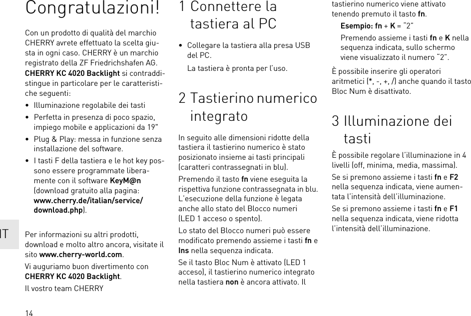 14Congratulazioni!Con un prodotto di qualità del marchio CHERRY avrete effettuato la scelta giu-sta in ogni caso. CHERRY è un marchio registrato della ZF Friedrichshafen AG.CHERRY KC 4020 Backlight si contraddi-stingue in particolare per le caratteristi-che seguenti:• Illuminazione regolabile dei tasti• Perfetta in presenza di poco spazio, impiego mobile e applicazioni da 19&quot;• Plug &amp; Play: messa in funzione senza installazione del software.• I tasti F della tastiera e le hot key pos-sono essere programmate libera-mente con il software KeyM@n (download gratuito alla pagina: www.cherry.de/italian/service/download.php).Per informazioni su altri prodotti, download e molto altro ancora, visitate il sito www.cherry-world.com.Vi auguriamo buon divertimento con CHERRY KC 4020 Backlight.Il vostro team CHERRY1 Connettere la tastiera al PC• Collegare la tastiera alla presa USB del PC.La tastiera è pronta per l’uso.2 Tastierino numerico integratoIn seguito alle dimensioni ridotte della tastiera il tastierino numerico è stato posizionato insieme ai tasti principali (caratteri contrassegnati in blu).Premendo il tasto fn viene eseguita la rispettiva funzione contrassegnata in blu. L’esecuzione della funzione è legata anche allo stato del Blocco numeri (LED 1 acceso o spento).Lo stato del Blocco numeri può essere modificato premendo assieme i tasti fn e Ins nella sequenza indicata.Se il tasto Bloc Num è attivato (LED 1 acceso), il tastierino numerico integrato nella tastiera non è ancora attivato. Il tastierino numerico viene attivato tenendo premuto il tasto fn.Esempio: fn + K = “2”Premendo assieme i tasti fn e K nella sequenza indicata, sullo schermo viene visualizzato il numero “2”.È possibile inserire gli operatori aritmetici (*, -, +, /) anche quando il tasto Bloc Num è disattivato.3 Illuminazione dei tastiÈ possibile regolare l’illuminazione in 4 livelli (off, minima, media, massima).Se si premono assieme i tasti fn e F2 nella sequenza indicata, viene aumen-tata l’intensità dell’illuminazione.Se si premono assieme i tasti fn e F1 nella sequenza indicata, viene ridotta l’intensità dell’illuminazione.IT