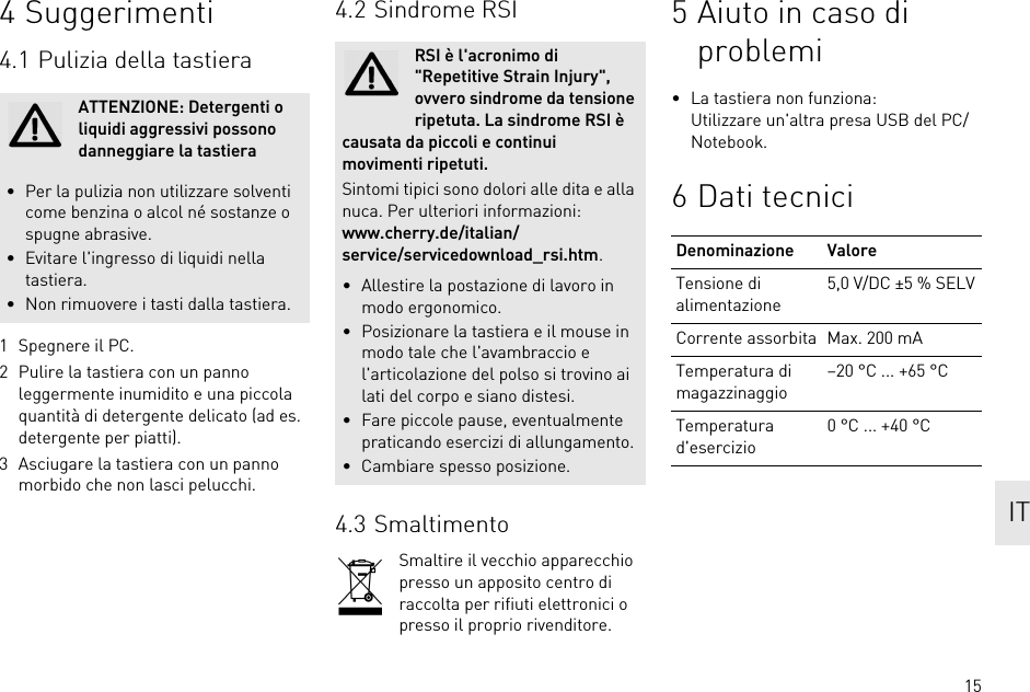 154 Suggerimenti4.1 Pulizia della tastiera1 Spegnere il PC.2 Pulire la tastiera con un panno leggermente inumidito e una piccola quantità di detergente delicato (ad es. detergente per piatti).3 Asciugare la tastiera con un panno morbido che non lasci pelucchi.ATTENZIONE: Detergenti o liquidi aggressivi possono danneggiare la tastiera• Per la pulizia non utilizzare solventi come benzina o alcol né sostanze o spugne abrasive.• Evitare l&apos;ingresso di liquidi nella tastiera.• Non rimuovere i tasti dalla tastiera.4.2 Sindrome RSI4.3 SmaltimentoSmaltire il vecchio apparecchio presso un apposito centro di raccolta per rifiuti elettronici o presso il proprio rivenditore.RSI è l&apos;acronimo di &quot;Repetitive Strain Injury&quot;, ovvero sindrome da tensione ripetuta. La sindrome RSI è causata da piccoli e continui movimenti ripetuti.Sintomi tipici sono dolori alle dita e alla nuca. Per ulteriori informazioni: www.cherry.de/italian/service/servicedownload_rsi.htm.• Allestire la postazione di lavoro in modo ergonomico.• Posizionare la tastiera e il mouse in modo tale che l&apos;avambraccio e l&apos;articolazione del polso si trovino ai lati del corpo e siano distesi.• Fare piccole pause, eventualmente praticando esercizi di allungamento.• Cambiare spesso posizione.5 Aiuto in caso di problemi• La tastiera non funziona:Utilizzare un&apos;altra presa USB del PC/Notebook.6 Dati tecniciDenominazione ValoreTensione di alimentazione5,0 V/DC ±5 % SELVCorrente assorbita Max. 200 mATemperatura di magazzinaggio–20 °C ... +65 °CTemperatura d&apos;esercizio0 °C ... +40 °C IT