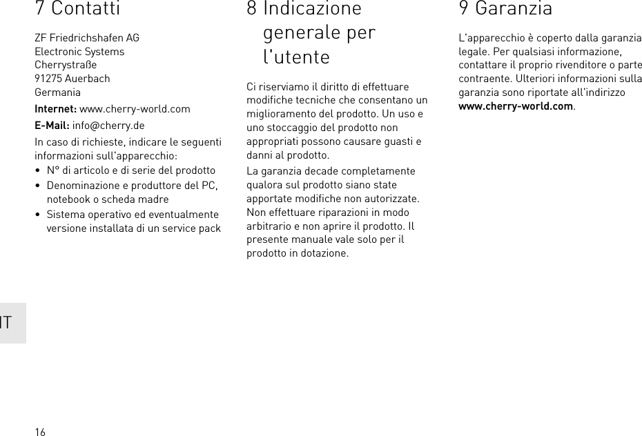 167 ContattiZF Friedrichshafen AGElectronic SystemsCherrystraße91275 AuerbachGermaniaInternet: www.cherry-world.comE-Mail: info@cherry.deIn caso di richieste, indicare le seguenti informazioni sull&apos;apparecchio:• N° di articolo e di serie del prodotto• Denominazione e produttore del PC, notebook o scheda madre• Sistema operativo ed eventualmente versione installata di un service pack8 Indicazione generale per l&apos;utenteCi riserviamo il diritto di effettuare modifiche tecniche che consentano un miglioramento del prodotto. Un uso e uno stoccaggio del prodotto non appropriati possono causare guasti e danni al prodotto.La garanzia decade completamente qualora sul prodotto siano state apportate modifiche non autorizzate. Non effettuare riparazioni in modo arbitrario e non aprire il prodotto. Il presente manuale vale solo per il prodotto in dotazione.9 GaranziaL&apos;apparecchio è coperto dalla garanzia legale. Per qualsiasi informazione, contattare il proprio rivenditore o parte contraente. Ulteriori informazioni sulla garanzia sono riportate all&apos;indirizzo www.cherry-world.com.IT