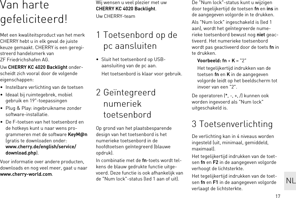 17Van harte gefeliciteerd!Met een kwaliteitsproduct van het merk CHERRY hebt u in elk geval de juiste keuze gemaakt. CHERRY is een geregi-streerd handelsmerk van ZF Friedrichshafen AG.Uw CHERRY KC 4020 Backlight onder-scheidt zich vooral door de volgende eigenschappen:• Instelbare verlichting van de toetsen• Ideaal bij ruimtegebrek, mobiel gebruik en 19&quot;-toepassingen• Plug &amp; Play: ingebruikname zonder software-installatie.• De F-toetsen van het toetsenbord en de hotkeys kunt u naar wens pro-grammeren met de software KeyM@n (gratis te downloaden onder: www.cherry.de/english/service/download.php).Voor informatie over andere producten, downloads en nog veel meer, gaat u naar www.cherry-world.com.Wij wensen u veel plezier met uw CHERRY KC 4020 Backlight.Uw CHERRY-team1 Toetsenbord op de pc aansluiten• Sluit het toetsenbord op USB-aansluiting van de pc aan.Het toetsenbord is klaar voor gebruik.2 Geïntegreerd numeriek toetsenbordOp grond van het plaatsbesparende design van het toetsenbord is het numerieke toetsenbord in de hoofdtoetsen geïntegreerd (blauwe opdruk).In combinatie met de fn-toets wordt tel-kens de blauw gedrukte functie uitge-voerd. Deze functie is ook afhankelijk van de &quot;Num lock&quot;-status (led 1 aan of uit).De &quot;Num lock&quot;-status kunt u wijzigen door tegelijkertijd de toetsen fn en ins in de aangegeven volgorde in te drukken.Als &quot;Num lock&quot; ingeschakeld is (led 1 aan), wordt het geïntegreerde nume-rieke toetsenbord bewust nog niet geac-tiveerd. Het numerieke toetsenbord wordt pas geactiveerd door de toets fn in te drukken.Voorbeeld: fn + K = &quot;2&quot;Het tegelijkertijd indrukken van de toetsen fn en K in de aangegeven volgorde leidt op het beeldscherm tot invoer van een &quot;2&quot;.De operatoren (*, -, +, /) kunnen ook worden ingevoerd als &quot;Num lock&quot; uitgeschakeld is.3 ToetsenverlichtingDe verlichting kan in 4 niveaus worden ingesteld (uit, minimaal, gemiddeld, maximaal).Het tegelijkertijd indrukken van de toet-sen fn en F2 in de aangegeven volgorde verhoogt de lichtsterkte.Het tegelijkertijd indrukken van de toet-sen fn en F1 in de aangegeven volgorde verlaagt de lichtsterkte.NL