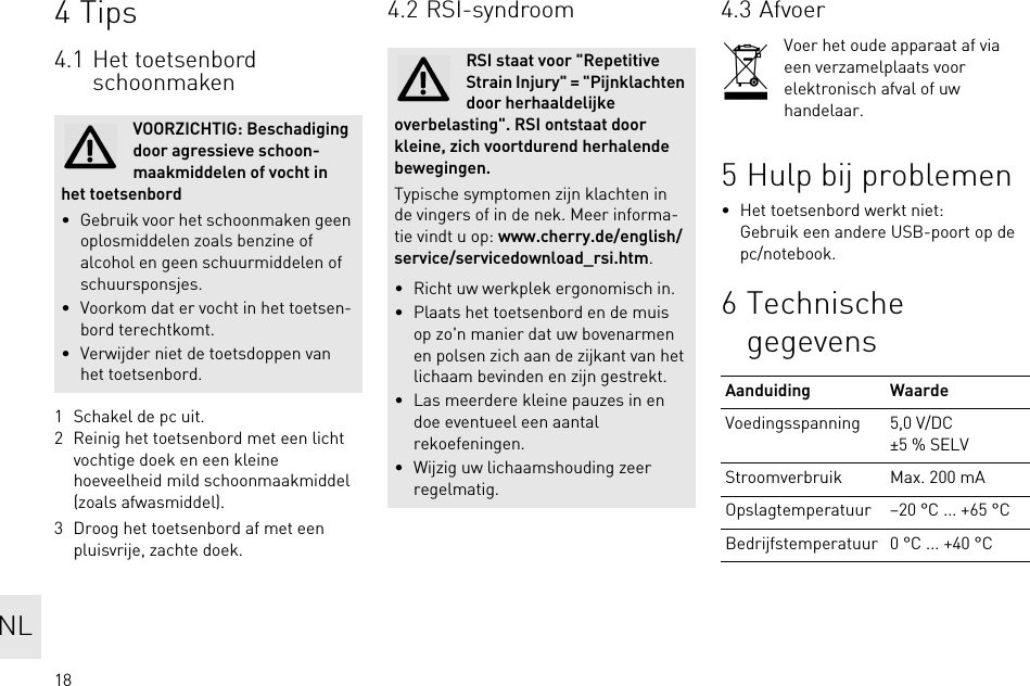 184Tips4.1 Het toetsenbord schoonmaken1 Schakel de pc uit.2 Reinig het toetsenbord met een licht vochtige doek en een kleine hoeveelheid mild schoonmaakmiddel (zoals afwasmiddel).3 Droog het toetsenbord af met een pluisvrije, zachte doek.VOORZICHTIG: Beschadiging door agressieve schoon-maakmiddelen of vocht in het toetsenbord• Gebruik voor het schoonmaken geen oplosmiddelen zoals benzine of alcohol en geen schuurmiddelen of schuursponsjes.• Voorkom dat er vocht in het toetsen-bord terechtkomt.• Verwijder niet de toetsdoppen van het toetsenbord.4.2 RSI-syndroomRSI staat voor &quot;Repetitive Strain Injury&quot; = &quot;Pijnklachten door herhaaldelijke overbelasting&quot;. RSI ontstaat door kleine, zich voortdurend herhalende bewegingen.Typische symptomen zijn klachten in de vingers of in de nek. Meer informa-tie vindt u op: www.cherry.de/english/service/servicedownload_rsi.htm.• Richt uw werkplek ergonomisch in.• Plaats het toetsenbord en de muis op zo&apos;n manier dat uw bovenarmen en polsen zich aan de zijkant van het lichaam bevinden en zijn gestrekt.• Las meerdere kleine pauzes in en doe eventueel een aantal rekoefeningen.• Wijzig uw lichaamshouding zeer regelmatig.4.3 AfvoerVoer het oude apparaat af via een verzamelplaats voor elektronisch afval of uw handelaar.5 Hulp bij problemen• Het toetsenbord werkt niet:Gebruik een andere USB-poort op de pc/notebook.6 Technische gegevensAanduiding WaardeVoedingsspanning 5,0 V/DC ±5 % SELVStroomverbruik Max. 200 mAOpslagtemperatuur –20 °C ... +65 °CBedrijfstemperatuur 0 °C ... +40 °CNL