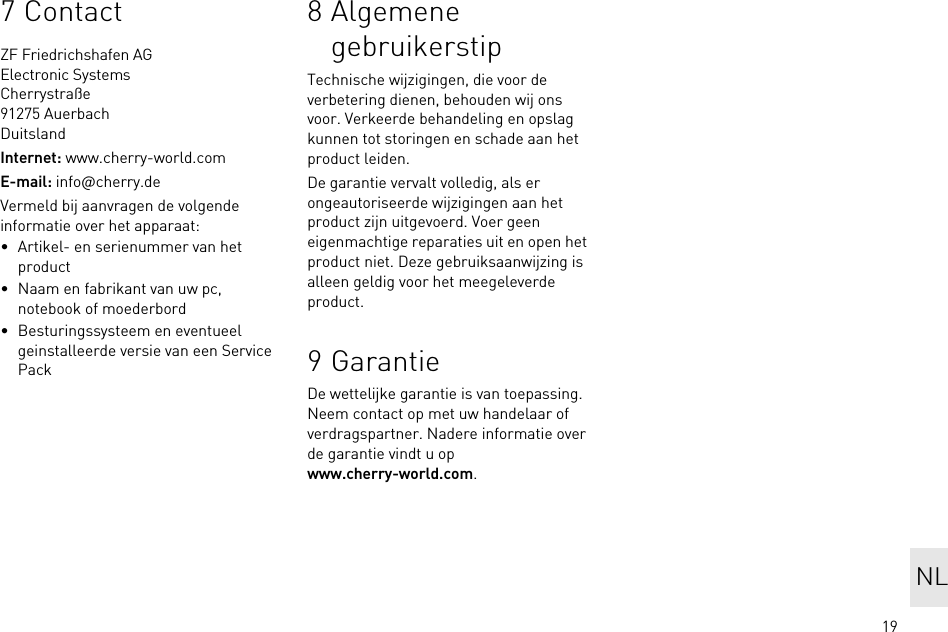 197ContactZF Friedrichshafen AGElectronic SystemsCherrystraße91275 AuerbachDuitslandInternet: www.cherry-world.comE-mail: info@cherry.deVermeld bij aanvragen de volgende informatie over het apparaat:• Artikel- en serienummer van het product• Naam en fabrikant van uw pc, notebook of moederbord• Besturingssysteem en eventueel geinstalleerde versie van een Service Pack8 Algemene gebruikerstipTechnische wijzigingen, die voor de verbetering dienen, behouden wij ons voor. Verkeerde behandeling en opslag kunnen tot storingen en schade aan het product leiden.De garantie vervalt volledig, als er ongeautoriseerde wijzigingen aan het product zijn uitgevoerd. Voer geen eigenmachtige reparaties uit en open het product niet. Deze gebruiksaanwijzing is alleen geldig voor het meegeleverde product.9GarantieDe wettelijke garantie is van toepassing. Neem contact op met uw handelaar of verdragspartner. Nadere informatie over de garantie vindt u op www.cherry-world.com.NL