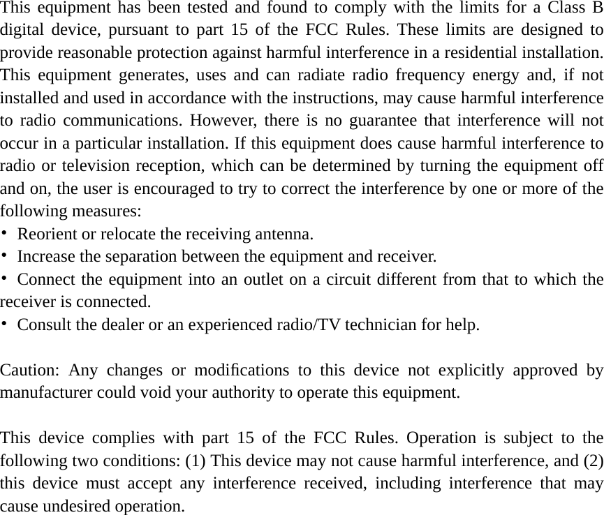     This equipment has been tested and found to comply with the limits for a Class B digital device, pursuant to part 15 of the FCC Rules. These limits are designed to provide reasonable protection against harmful interference in a residential installation. This equipment generates, uses and can radiate radio frequency energy and, if not installed and used in accordance with the instructions, may cause harmful interference to radio communications. However, there is no guarantee that interference will not occur in a particular installation. If this equipment does cause harmful interference to radio or television reception, which can be determined by turning the equipment off and on, the user is encouraged to try to correct the interference by one or more of the following measures: •  Reorient or relocate the receiving antenna. •  Increase the separation between the equipment and receiver. • Connect the equipment into an outlet on a circuit different from that to which the receiver is connected. •  Consult the dealer or an experienced radio/TV technician for help.  Caution: Any changes or modiﬁcations to this device not explicitly approved by manufacturer could void your authority to operate this equipment.  This device complies with part 15 of the FCC Rules. Operation is subject to the following two conditions: (1) This device may not cause harmful interference, and (2) this device must accept any interference received, including interference that may cause undesired operation.  