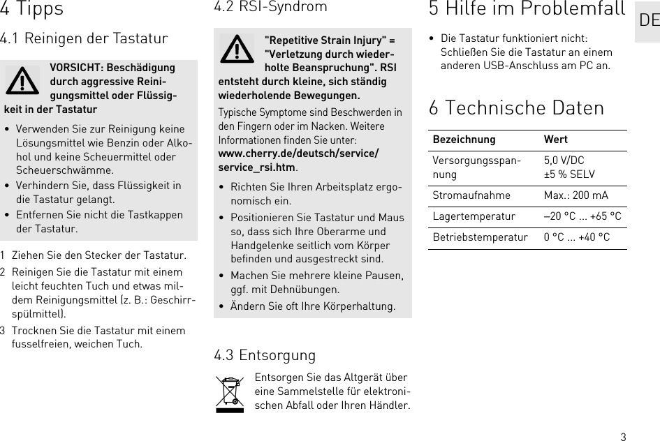 34Tipps4.1 Reinigen der Tastatur1 Ziehen Sie den Stecker der Tastatur.2 Reinigen Sie die Tastatur mit einem leicht feuchten Tuch und etwas mil-dem Reinigungsmittel (z. B.: Geschirr-spülmittel).3 Trocknen Sie die Tastatur mit einem fusselfreien, weichen Tuch.VORSICHT: Beschädigung durch aggressive Reini-gungsmittel oder Flüssig-keit in der Tastatur• Verwenden Sie zur Reinigung keine Lösungsmittel wie Benzin oder Alko-hol und keine Scheuermittel oder Scheuerschwämme.• Verhindern Sie, dass Flüssigkeit in die Tastatur gelangt.• Entfernen Sie nicht die Tastkappen der Tastatur.4.2 RSI-Syndrom4.3 EntsorgungEntsorgen Sie das Altgerät über eine Sammelstelle für elektroni-schen Abfall oder Ihren Händler.&quot;Repetitive Strain Injury&quot; = &quot;Verletzung durch wieder-holte Beanspruchung&quot;. RSI entsteht durch kleine, sich ständig wiederholende Bewegungen.Typische Symptome sind Beschwerden in den Fingern oder im Nacken. Weitere Informationen finden Sie unter: www.cherry.de/deutsch/service/service_rsi.htm.• Richten Sie Ihren Arbeitsplatz ergo-nomisch ein.• Positionieren Sie Tastatur und Maus so, dass sich Ihre Oberarme und Handgelenke seitlich vom Körper befinden und ausgestreckt sind.• Machen Sie mehrere kleine Pausen, ggf. mit Dehnübungen.• Ändern Sie oft Ihre Körperhaltung.5 Hilfe im Problemfall• Die Tastatur funktioniert nicht:Schließen Sie die Tastatur an einem anderen USB-Anschluss am PC an.6 Technische DatenBezeichnung WertVersorgungsspan-nung5,0 V/DC ±5 % SELVStromaufnahme Max.: 200 mALagertemperatur −20 °C ... +65 °CBetriebstemperatur 0 °C ... +40 °CDE