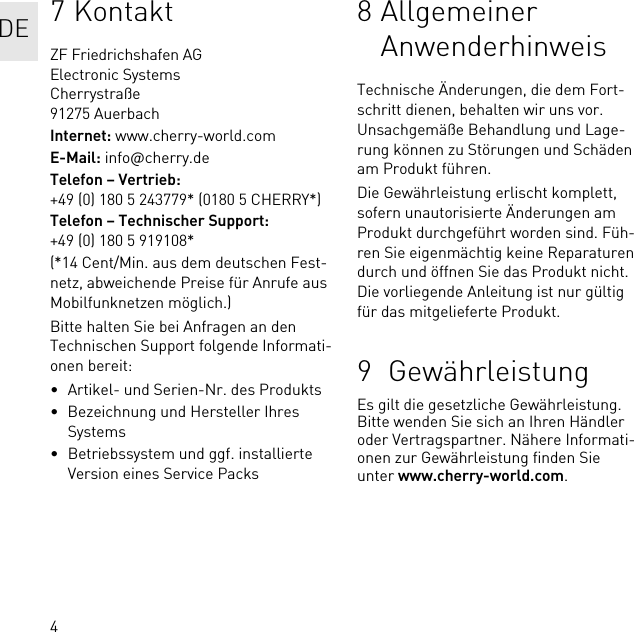 47KontaktZF Friedrichshafen AGElectronic SystemsCherrystraße91275 AuerbachInternet: www.cherry-world.comE-Mail: info@cherry.deTelefon – Vertrieb: +49 (0) 180 5 243779* (0180 5 CHERRY*)Telefon – Technischer Support: +49 (0) 180 5 919108*(*14 Cent/Min. aus dem deutschen Fest-netz, abweichende Preise für Anrufe aus Mobilfunknetzen möglich.)Bitte halten Sie bei Anfragen an den Technischen Support folgende Informati-onen bereit:• Artikel- und Serien-Nr. des Produkts• Bezeichnung und Hersteller Ihres Systems• Betriebssystem und ggf. installierte Version eines Service Packs8 Allgemeiner AnwenderhinweisTechnische Änderungen, die dem Fort-schritt dienen, behalten wir uns vor. Unsachgemäße Behandlung und Lage-rung können zu Störungen und Schäden am Produkt führen.Die Gewährleistung erlischt komplett, sofern unautorisierte Änderungen am Produkt durchgeführt worden sind. Füh-ren Sie eigenmächtig keine Reparaturen durch und öffnen Sie das Produkt nicht. Die vorliegende Anleitung ist nur gültig für das mitgelieferte Produkt.9  GewährleistungEs gilt die gesetzliche Gewährleistung. Bitte wenden Sie sich an Ihren Händler oder Vertragspartner. Nähere Informati-onen zur Gewährleistung finden Sie unter www.cherry-world.com.DE